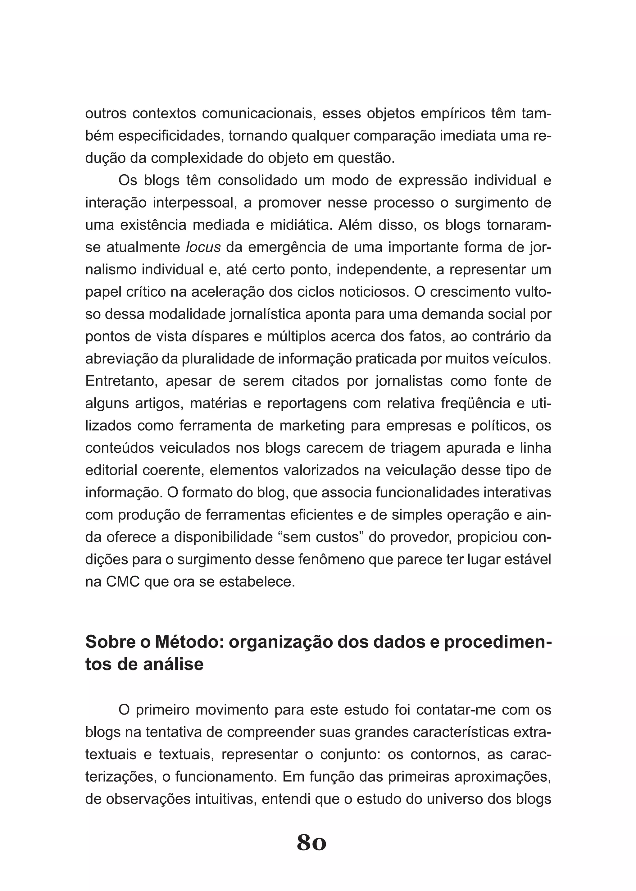 outros contextos comunicacionais, esses objetos empíricos têm tam-
bém especificidades, tornando qualquer comparação imediata uma re­
dução da complexidade do objeto em questão.
     Os blogs têm consolidado um modo de expressão individual e
interação interpessoal, a promover nesse processo o surgimento de
uma existência mediada e midiática. Além disso, os blogs tornaram-
se atualmente locus da emergência de uma importante forma de jor-
nalismo individual e, até certo ponto, independente, a representar um
papel crítico na aceleração dos ciclos noticiosos. O crescimento vulto-
so dessa modalidade jornalística aponta para uma demanda social por
pontos de vista díspares e múltiplos acerca dos fatos, ao contrário da
abreviação da pluralidade de informação praticada por muitos veículos.
Entretanto, apesar de serem citados por jornalistas como fonte de
alguns artigos, matérias e reportagens com relativa freqüência e uti-
lizados como ferramenta de marketing para empresas e políticos, os
conteúdos veiculados nos blogs carecem de triagem apurada e linha
editorial coerente, elementos valorizados na veiculação desse tipo de
informação. O formato do blog, que associa funcionalidades interativas
com produção de ferramentas eficientes e de simples operação e ain­
da oferece a disponibilidade “sem custos” do provedor, propiciou con-
dições para o surgimento desse fenômeno que parece ter lugar estável
na CMC que ora se estabelece.



Sobre o Método: organização dos dados e procedimen­
tos de análise

      O primeiro movimento para este estudo foi contatar-me com os
blogs na tentativa de compreender suas grandes características extra-
textuais e textuais, representar o conjunto: os contornos, as carac-
terizações, o funcionamento. Em função das primeiras aproximações,
de observações intuitivas, entendi que o estudo do universo dos blogs


                                80
 