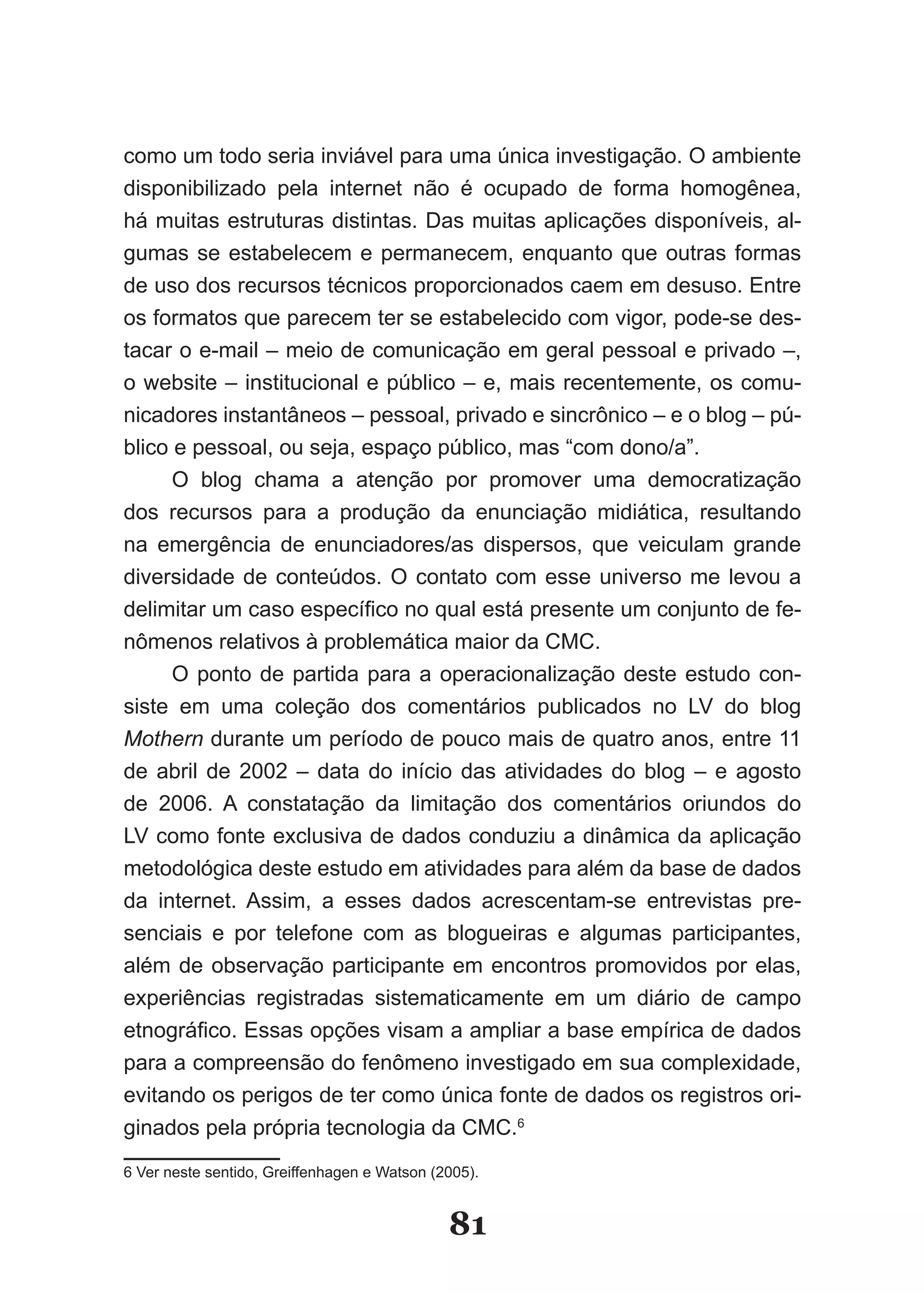 como um todo seria inviável para uma única investigação. O ambiente
disponibilizado pela internet não é ocupado de forma homogênea,
há muitas estruturas distintas. Das muitas aplicações disponíveis, al-
gumas se estabelecem e permanecem, enquanto que outras formas
de uso dos recursos técnicos proporcionados caem em desuso. Entre
os formatos que parecem ter se estabelecido com vigor, pode-se des-
tacar o e-mail – meio de comunicação em geral pessoal e privado –,
o website – institucional e público – e, mais recentemente, os comu-
nicadores instantâneos – pessoal, privado e sincrônico – e o blog – pú-
blico e pessoal, ou seja, espaço público, mas “com dono/a”.
      O blog chama a atenção por promover uma democratização
dos recursos para a produção da enunciação midiática, resultando
na emergência de enunciadores/as dispersos, que veiculam grande
diversidade de conteúdos. O contato com esse universo me levou a
delimitar um caso específico no qual está presente um conjunto de fe­
nômenos relativos à problemática maior da CMC.
      O ponto de partida para a operacionalização deste estudo con-
siste em uma coleção dos comentários publicados no LV do blog
Mothern durante um período de pouco mais de quatro anos, entre 11
de abril de 2002 – data do início das atividades do blog – e agosto
de 2006. A constatação da limitação dos comentários oriundos do
LV como fonte exclusiva de dados conduziu a dinâmica da aplicação
metodológica deste estudo em atividades para além da base de dados
da internet. Assim, a esses dados acrescentam-se entrevistas pre-
senciais e por telefone com as blogueiras e algumas participantes,
além de observação participante em encontros promovidos por elas,
experiências registradas sistematicamente em um diário de campo
etnográfico. Essas opções visam a ampliar a base empírica de dados
para a compreensão do fenômeno investigado em sua complexidade,
evitando os perigos de ter como única fonte de dados os registros ori-
ginados pela própria tecnologia da CMC.6
6 Ver neste sentido, Greiffenhagen e Watson (2005).


                                              81
 