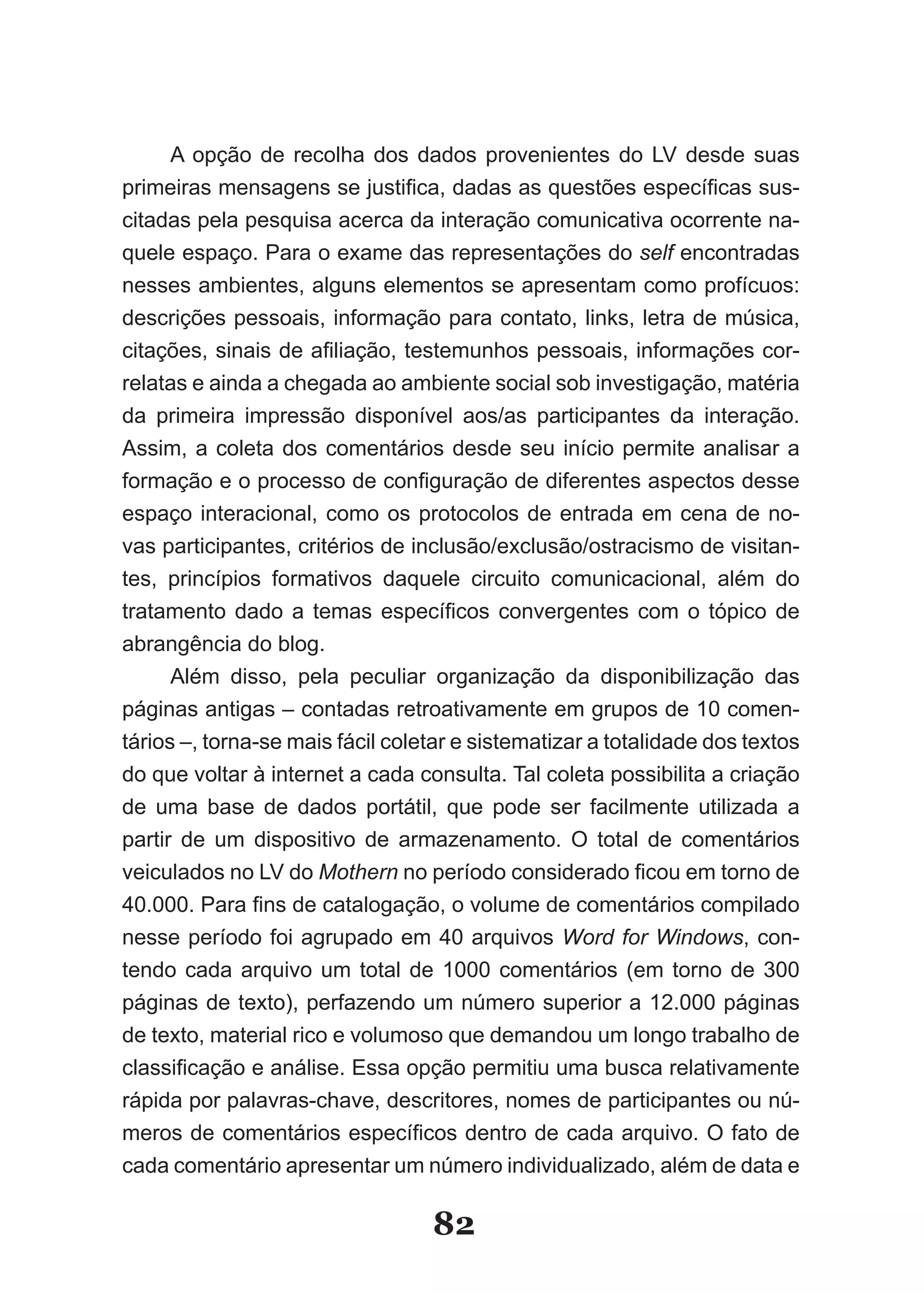 A opção de recolha dos dados provenientes do LV desde suas
primeiras mensagens se justifica, dadas as questões específicas sus­
citadas pela pesquisa acerca da interação comunicativa ocorrente na-
quele espaço. Para o exame das representações do self encontradas
nesses ambientes, alguns elementos se apresentam como profícuos:
descrições pessoais, informação para contato, links, letra de música,
citações, sinais de afiliação, testemunhos pessoais, informações cor­
relatas e ainda a chegada ao ambiente social sob investigação, matéria
da primeira impressão disponível aos/as participantes da interação.
Assim, a coleta dos comentários desde seu início permite analisar a
formação e o processo de configuração de diferentes aspectos desse
espaço interacional, como os protocolos de entrada em cena de no-
vas participantes, critérios de inclusão/exclusão/ostracismo de visitan-
tes, princípios formativos daquele circuito comunicacional, além do
tratamento dado a temas específicos convergentes com o tópico de
abrangência do blog.
      Além disso, pela peculiar organização da disponibilização das
páginas antigas – contadas retroativamente em grupos de 10 comen-
tários –, torna-se mais fácil coletar e sistematizar a totalidade dos textos
do que voltar à internet a cada consulta. Tal coleta possibilita a criação
de uma base de dados portátil, que pode ser facilmente utilizada a
partir de um dispositivo de armazenamento. O total de comentários
veiculados no LV do Mothern no período considerado ficou em torno de
40.000. Para fins de catalogação, o volume de comentários compilado
nesse período foi agrupado em 40 arquivos Word for Windows, con-
tendo cada arquivo um total de 1000 comentários (em torno de 300
páginas de texto), perfazendo um número superior a 12.000 páginas
de texto, material rico e volumoso que demandou um longo trabalho de
classificação e análise. Essa opção permitiu uma busca relativamente
rápida por palavras-chave, descritores, nomes de participantes ou nú-
meros de comentários específicos dentro de cada arquivo. O fato de
cada comentário apresentar um número individualizado, além de data e

                                  82
 