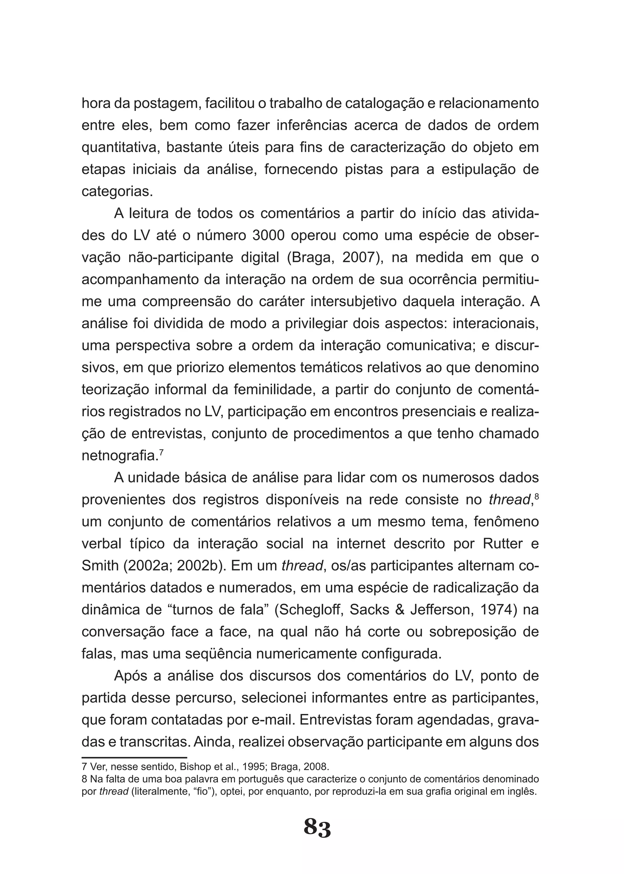 hora da postagem, facilitou o trabalho de catalogação e relacionamento
entre eles, bem como fazer inferências acerca de dados de ordem
quantitativa, bastante úteis para fins de caracterização do objeto em
etapas iniciais da análise, fornecendo pistas para a estipulação de
categorias.
      A leitura de todos os comentários a partir do início das ativida-
des do LV até o número 3000 operou como uma espécie de obser-
vação não-participante digital (Braga, 2007), na medida em que o
acompanhamento da interação na ordem de sua ocorrência permitiu-
me uma compreensão do caráter intersubjetivo daquela interação. A
análise foi dividida de modo a privilegiar dois aspectos: interacionais,
uma perspectiva sobre a ordem da interação comunicativa; e discur-
sivos, em que priorizo elementos temáticos relativos ao que denomino
teorização informal da feminilidade, a partir do conjunto de comentá-
rios registrados no LV, participação em encontros presenciais e realiza-
ção de entrevistas, conjunto de procedimentos a que tenho chamado
netnografia.7
      A unidade básica de análise para lidar com os numerosos dados
provenientes dos registros disponíveis na rede consiste no thread,8
um conjunto de comentários relativos a um mesmo tema, fenômeno
verbal típico da interação social na internet descrito por Rutter e
Smith (2002a; 2002b). Em um thread, os/as participantes alternam co-
mentários datados e numerados, em uma espécie de radicalização da
dinâmica de “turnos de fala” (Schegloff, Sacks & Jefferson, 1974) na
conversação face a face, na qual não há corte ou sobreposição de
falas, mas uma seqüência numericamente configurada.
      Após a análise dos discursos dos comentários do LV, ponto de
partida desse percurso, selecionei informantes entre as participantes,
que foram contatadas por e-mail. Entrevistas foram agendadas, grava-
das e transcritas. Ainda, realizei observação participante em alguns dos
7 Ver, nesse sentido, Bishop et al., 1995; Braga, 2008.
8 Na falta de uma boa palavra em português que caracterize o conjunto de comentários denominado
por thread (literalmente, “fio”), optei, por enquanto, por reproduzi­la em sua grafia original em inglês.


                                                  83
 