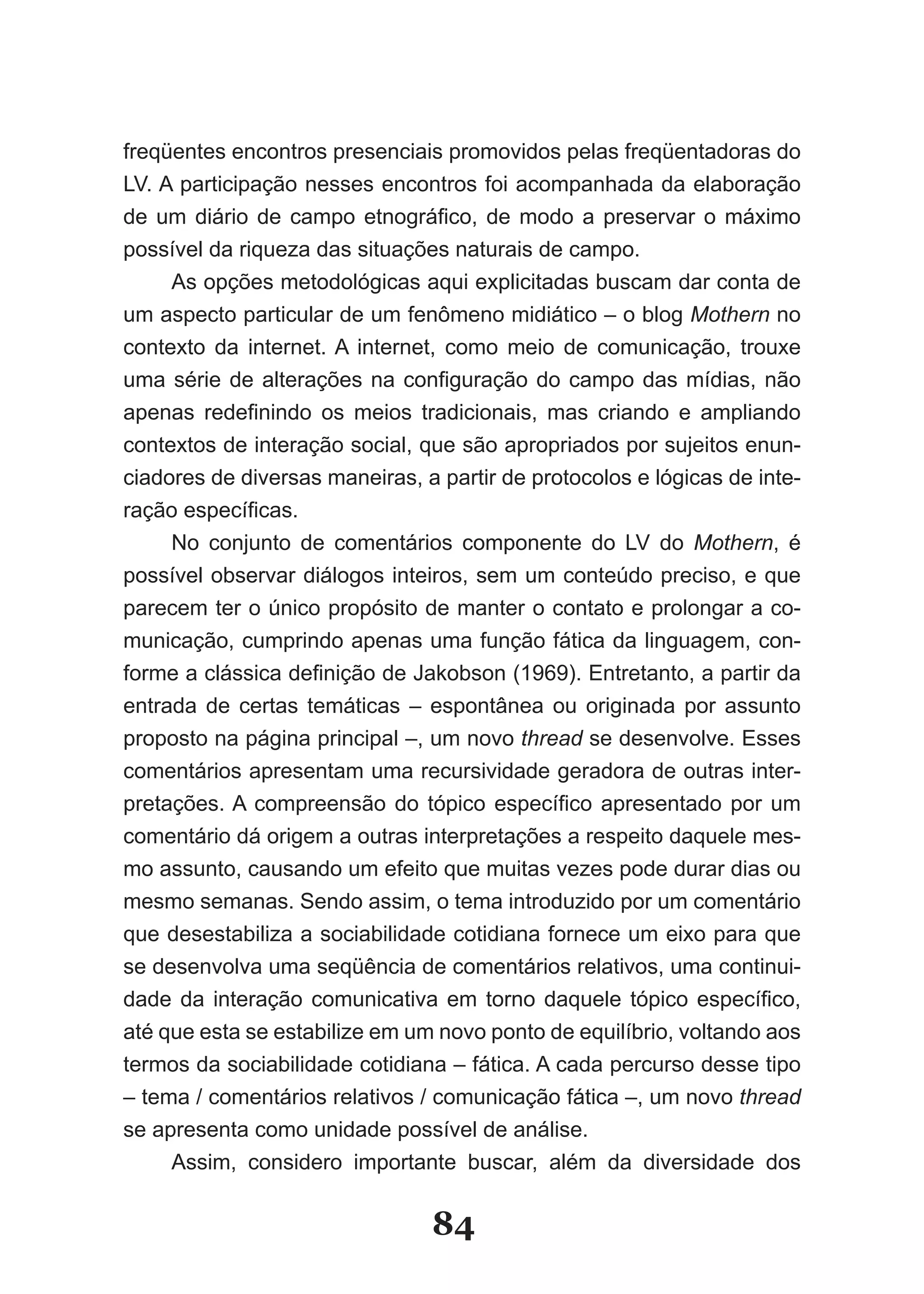 freqüentes encontros presenciais promovidos pelas freqüentadoras do
LV. A participação nesses encontros foi acompanhada da elaboração
de um diário de campo etnográfico, de modo a preservar o máximo
possível da riqueza das situações naturais de campo.
     As opções metodológicas aqui explicitadas buscam dar conta de
um aspecto particular de um fenômeno midiático – o blog Mothern no
contexto da internet. A internet, como meio de comunicação, trouxe
uma série de alterações na configuração do campo das mídias, não
apenas redefinindo os meios tradicionais, mas criando e ampliando
contextos de interação social, que são apropriados por sujeitos enun-
ciadores de diversas maneiras, a partir de protocolos e lógicas de inte-
ração específicas.
     No conjunto de comentários componente do LV do Mothern, é
possível observar diálogos inteiros, sem um conteúdo preciso, e que
parecem ter o único propósito de manter o contato e prolongar a co-
municação, cumprindo apenas uma função fática da linguagem, con-
forme a clássica definição de Jakobson (1969). Entretanto, a partir da
entrada de certas temáticas – espontânea ou originada por assunto
proposto na página principal –, um novo thread se desenvolve. Esses
comentários apresentam uma recursividade geradora de outras inter-
pretações. A compreensão do tópico específico apresentado por um
comentário dá origem a outras interpretações a respeito daquele mes-
mo assunto, causando um efeito que muitas vezes pode durar dias ou
mesmo semanas. Sendo assim, o tema introduzido por um comentário
que desestabiliza a sociabilidade cotidiana fornece um eixo para que
se desenvolva uma seqüência de comentários relativos, uma continui-
dade da interação comunicativa em torno daquele tópico específico,
até que esta se estabilize em um novo ponto de equilíbrio, voltando aos
termos da sociabilidade cotidiana – fática. A cada percurso desse tipo
– tema / comentários relativos / comunicação fática –, um novo thread
se apresenta como unidade possível de análise.
     Assim, considero importante buscar, além da diversidade dos

                                84
 