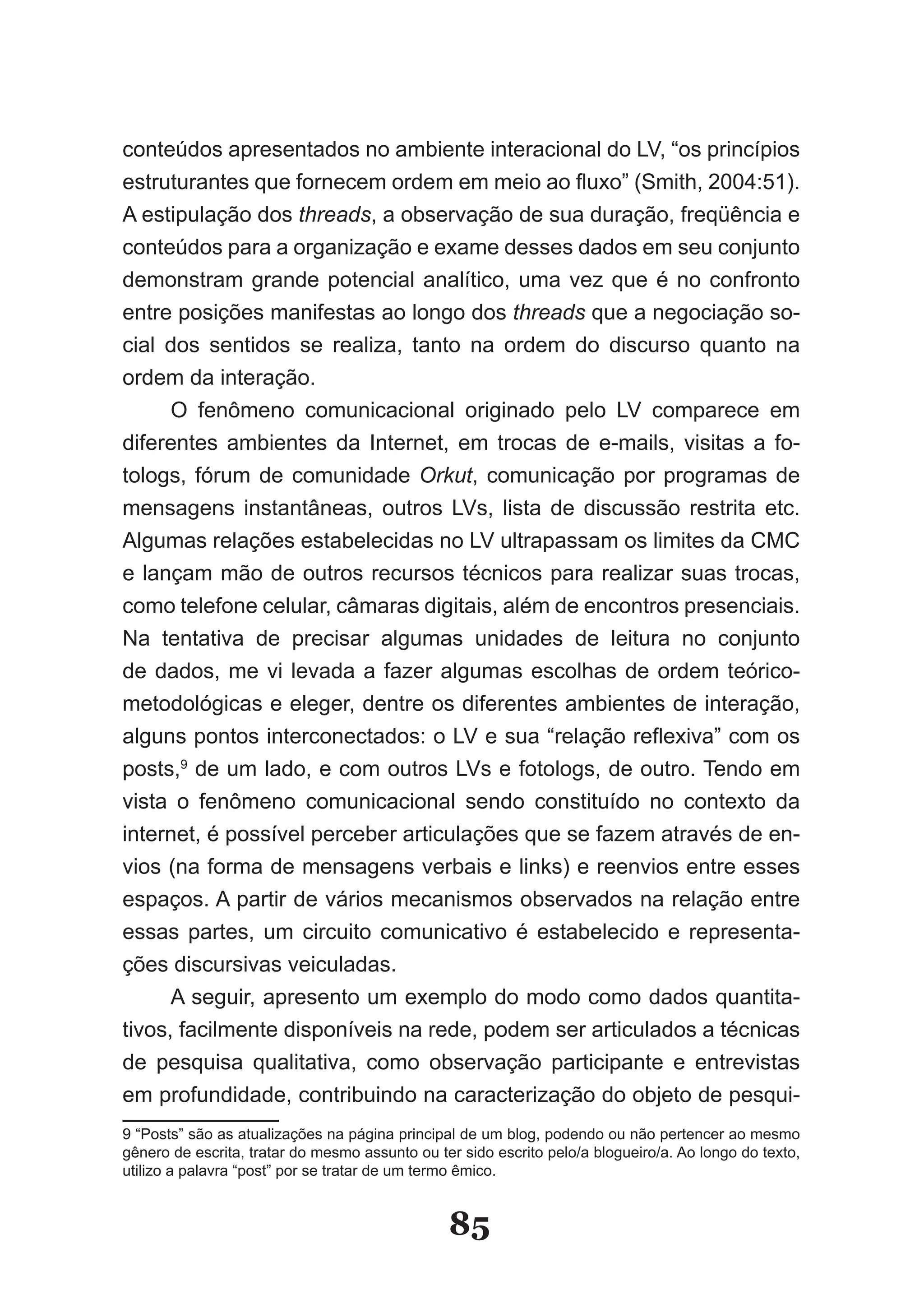 conteúdos apresentados no ambiente interacional do LV, “os princípios
estruturantes que fornecem ordem em meio ao fluxo” (Smith, 2004:51).
A estipulação dos threads, a observação de sua duração, freqüência e
conteúdos para a organização e exame desses dados em seu conjunto
demonstram grande potencial analítico, uma vez que é no confronto
entre posições manifestas ao longo dos threads que a negociação so-
cial dos sentidos se realiza, tanto na ordem do discurso quanto na
ordem da interação.
      O fenômeno comunicacional originado pelo LV comparece em
diferentes ambientes da Internet, em trocas de e-mails, visitas a fo-
tologs, fórum de comunidade Orkut, comunicação por programas de
mensagens instantâneas, outros LVs, lista de discussão restrita etc.
Algumas relações estabelecidas no LV ultrapassam os limites da CMC
e lançam mão de outros recursos técnicos para realizar suas trocas,
como telefone celular, câmaras digitais, além de encontros presenciais.
Na tentativa de precisar algumas unidades de leitura no conjunto
de dados, me vi levada a fazer algumas escolhas de ordem teórico-
metodológicas e eleger, dentre os diferentes ambientes de interação,
alguns pontos interconectados: o LV e sua “relação reflexiva” com os
posts,9 de um lado, e com outros LVs e fotologs, de outro. Tendo em
vista o fenômeno comunicacional sendo constituído no contexto da
internet, é possível perceber articulações que se fazem através de en-
vios (na forma de mensagens verbais e links) e reenvios entre esses
espaços. A partir de vários mecanismos observados na relação entre
essas partes, um circuito comunicativo é estabelecido e representa-
ções discursivas veiculadas.
      A seguir, apresento um exemplo do modo como dados quantita-
tivos, facilmente disponíveis na rede, podem ser articulados a técnicas
de pesquisa qualitativa, como observação participante e entrevistas
em profundidade, contribuindo na caracterização do objeto de pesqui-
9 “Posts” são as atualizações na página principal de um blog, podendo ou não pertencer ao mesmo
gênero de escrita, tratar do mesmo assunto ou ter sido escrito pelo/a blogueiro/a. Ao longo do texto,
utilizo a palavra “post” por se tratar de um termo êmico.


                                                85
 
