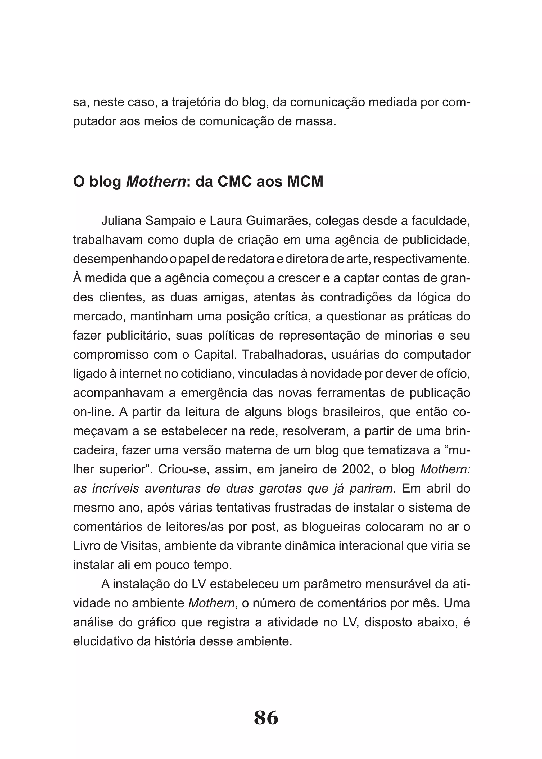 sa, neste caso, a trajetória do blog, da comunicação mediada por com-
putador aos meios de comunicação de massa.



O blog Mothern: da CMC aos MCM

      Juliana Sampaio e Laura Guimarães, colegas desde a faculdade,
trabalhavam como dupla de criação em uma agência de publicidade,
desempenhando o papel de redatora e diretora de arte, respectivamente.
À medida que a agência começou a crescer e a captar contas de gran-
des clientes, as duas amigas, atentas às contradições da lógica do
mercado, mantinham uma posição crítica, a questionar as práticas do
fazer publicitário, suas políticas de representação de minorias e seu
compromisso com o Capital. Trabalhadoras, usuárias do computador
ligado à internet no cotidiano, vinculadas à novidade por dever de ofício,
acompanhavam a emergência das novas ferramentas de publicação
on-line. A partir da leitura de alguns blogs brasileiros, que então co-
meçavam a se estabelecer na rede, resolveram, a partir de uma brin-
cadeira, fazer uma versão materna de um blog que tematizava a “mu-
lher superior”. Criou-se, assim, em janeiro de 2002, o blog Mothern:
as incríveis aventuras de duas garotas que já pariram. Em abril do
mesmo ano, após várias tentativas frustradas de instalar o sistema de
comentários de leitores/as por post, as blogueiras colocaram no ar o
Livro de Visitas, ambiente da vibrante dinâmica interacional que viria se
instalar ali em pouco tempo.
      A instalação do LV estabeleceu um parâmetro mensurável da ati-
vidade no ambiente Mothern, o número de comentários por mês. Uma
análise do gráfico que registra a atividade no LV, disposto abaixo, é
elucidativo da história desse ambiente.




                                 86
 