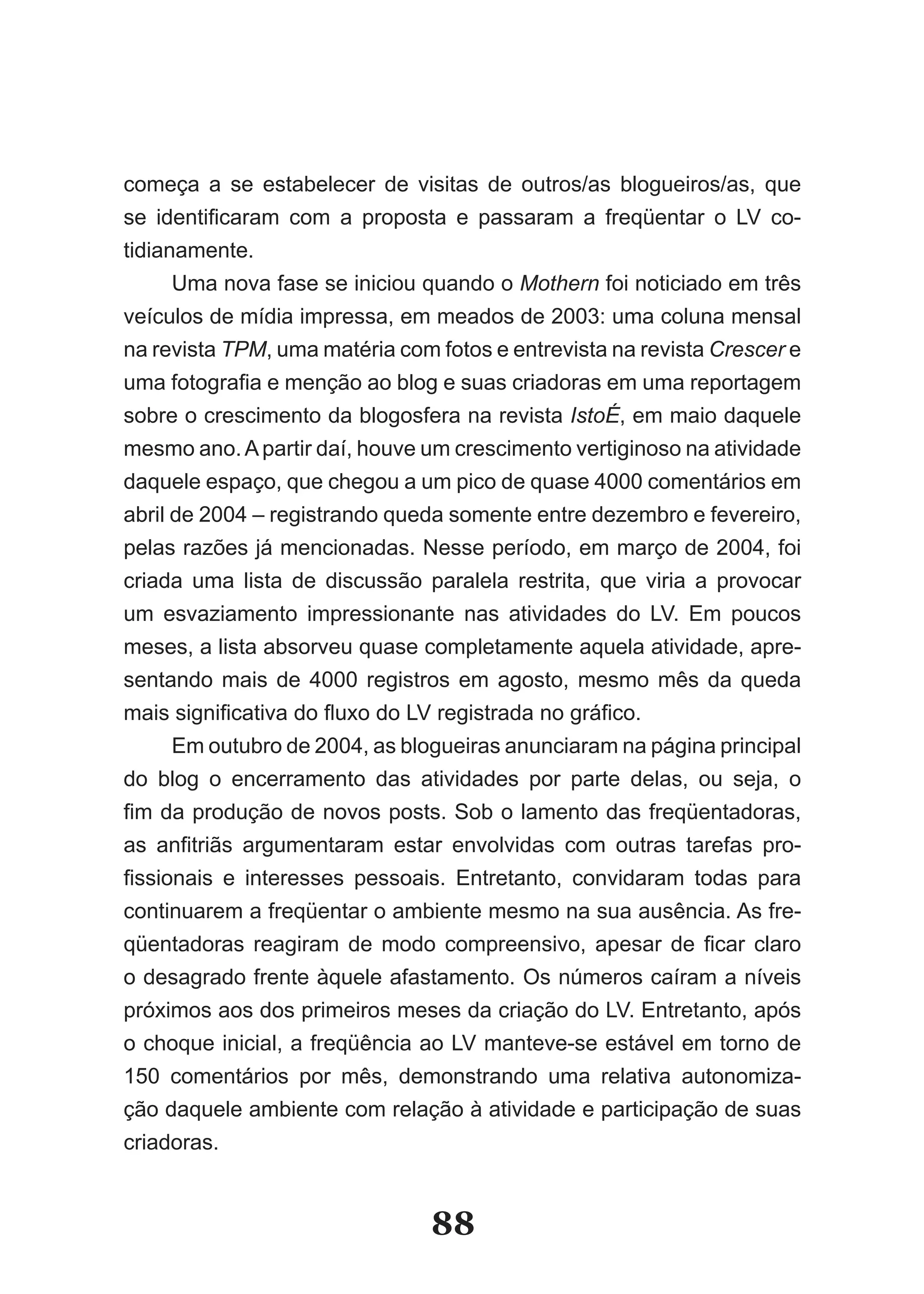 começa a se estabelecer de visitas de outros/as blogueiros/as, que
se identificaram com a proposta e passaram a freqüentar o LV co­
tidianamente.
     Uma nova fase se iniciou quando o Mothern foi noticiado em três
veículos de mídia impressa, em meados de 2003: uma coluna mensal
na revista TPM, uma matéria com fotos e entrevista na revista Crescer e
uma fotografia e menção ao blog e suas criadoras em uma reportagem
sobre o crescimento da blogosfera na revista IstoÉ, em maio daquele
mesmo ano. A partir daí, houve um crescimento vertiginoso na atividade
daquele espaço, que chegou a um pico de quase 4000 comentários em
abril de 2004 – registrando queda somente entre dezembro e fevereiro,
pelas razões já mencionadas. Nesse período, em março de 2004, foi
criada uma lista de discussão paralela restrita, que viria a provocar
um esvaziamento impressionante nas atividades do LV. Em poucos
meses, a lista absorveu quase completamente aquela atividade, apre-
sentando mais de 4000 registros em agosto, mesmo mês da queda
mais significativa do fluxo do LV registrada no gráfico.
     Em outubro de 2004, as blogueiras anunciaram na página principal
do blog o encerramento das atividades por parte delas, ou seja, o
fim da produção de novos posts. Sob o lamento das freqüentadoras,
as anfitriãs argumentaram estar envolvidas com outras tarefas pro­
fissionais e interesses pessoais. Entretanto, convidaram todas para
continuarem a freqüentar o ambiente mesmo na sua ausência. As fre-
qüentadoras reagiram de modo compreensivo, apesar de ficar claro
o desagrado frente àquele afastamento. Os números caíram a níveis
próximos aos dos primeiros meses da criação do LV. Entretanto, após
o choque inicial, a freqüência ao LV manteve-se estável em torno de
150 comentários por mês, demonstrando uma relativa autonomiza-
ção daquele ambiente com relação à atividade e participação de suas
criadoras.


                                 88
 
