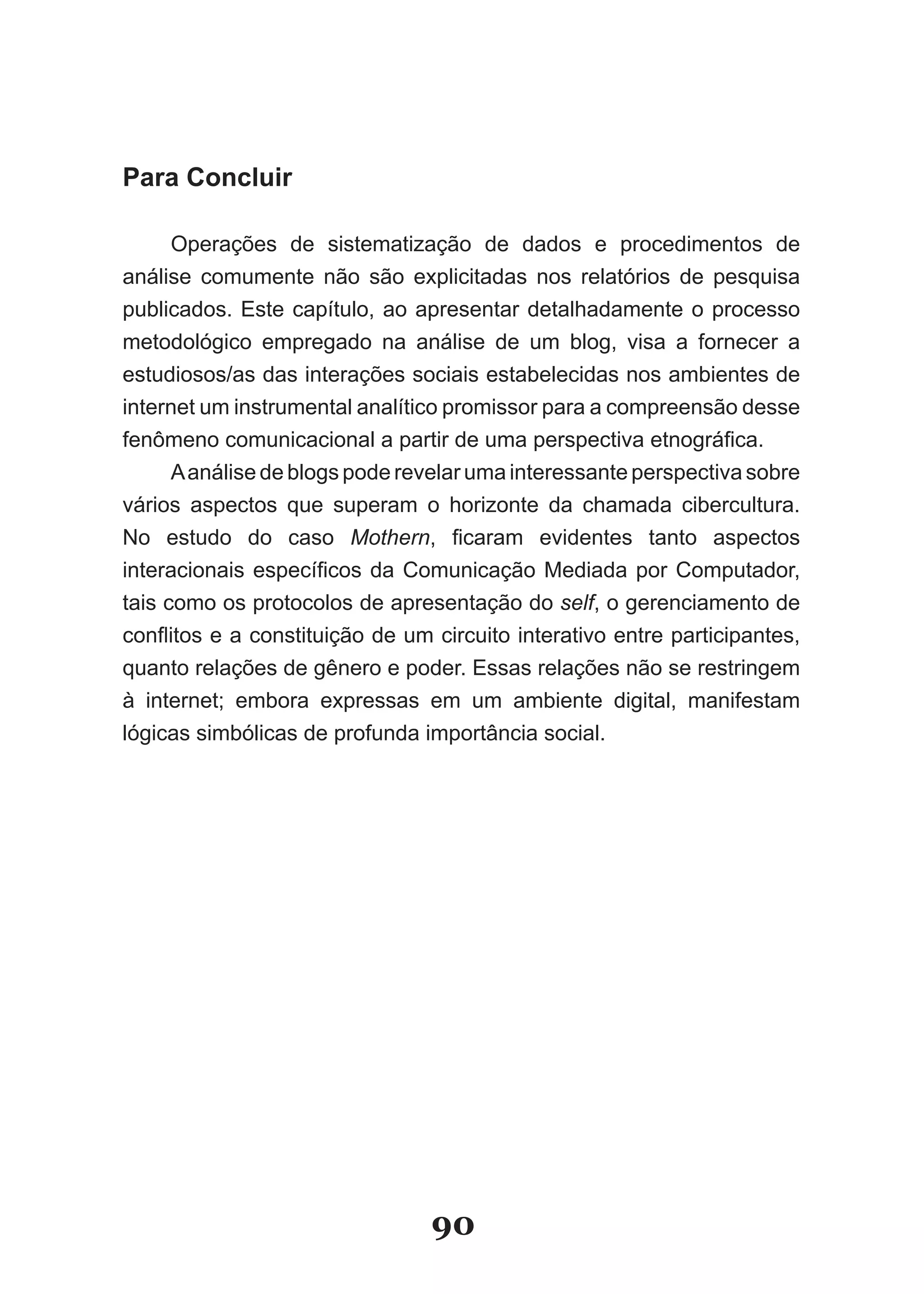 Para Concluir

      Operações de sistematização de dados e procedimentos de
análise comumente não são explicitadas nos relatórios de pesquisa
publicados. Este capítulo, ao apresentar detalhadamente o processo
metodológico empregado na análise de um blog, visa a fornecer a
estudiosos/as das interações sociais estabelecidas nos ambientes de
internet um instrumental analítico promissor para a compreensão desse
fenômeno comunicacional a partir de uma perspectiva etnográfica.
      A análise de blogs pode revelar uma interessante perspectiva sobre
vários aspectos que superam o horizonte da chamada cibercultura.
No estudo do caso Mothern, ficaram evidentes tanto aspectos
interacionais específicos da Comunicação Mediada por Computador,
tais como os protocolos de apresentação do self, o gerenciamento de
conflitos e a constituição de um circuito interativo entre participantes,
quanto relações de gênero e poder. Essas relações não se restringem
à internet; embora expressas em um ambiente digital, manifestam
lógicas simbólicas de profunda importância social.




                                 90
 