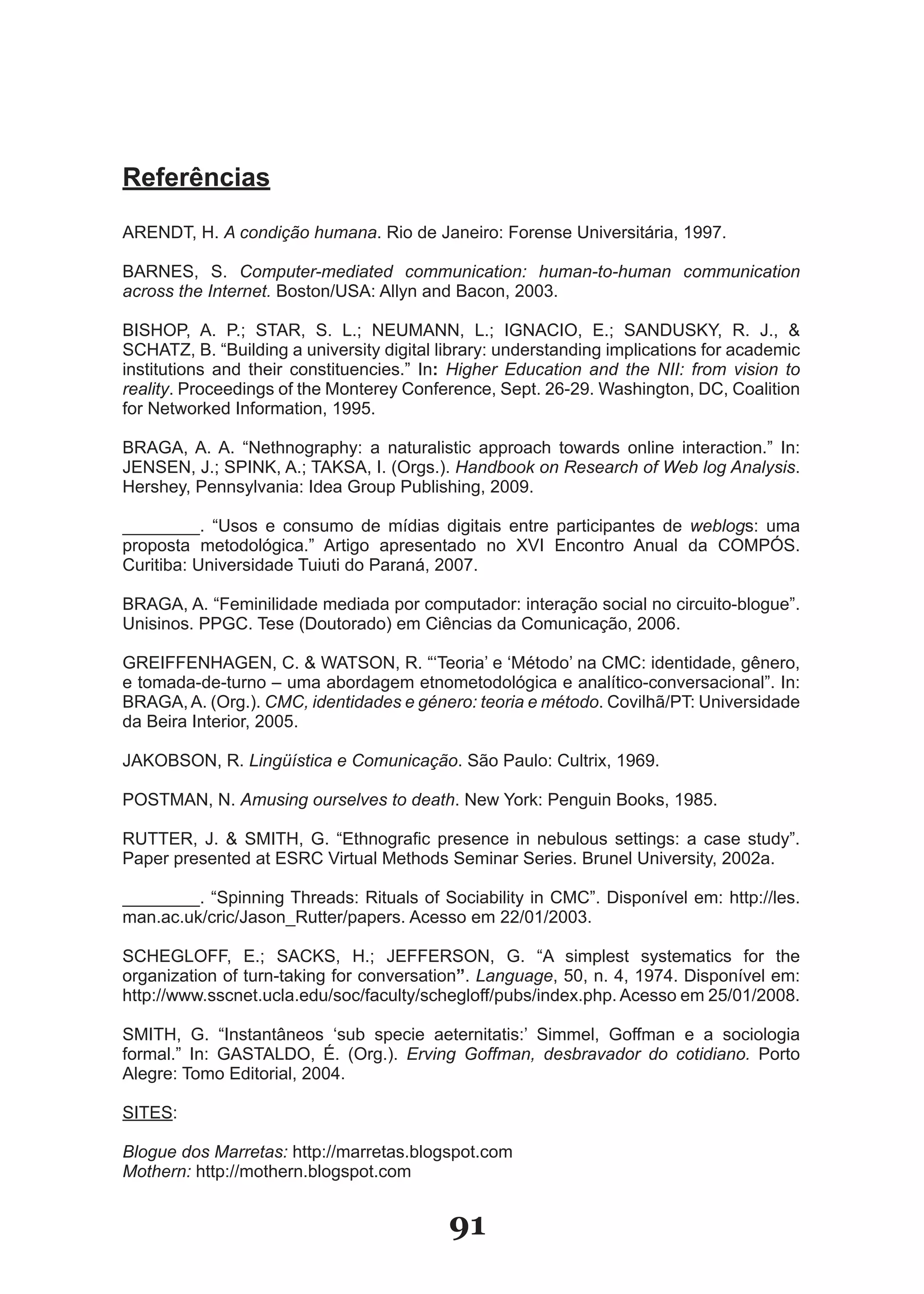 Referências
ARENDT, H. A condição humana. Rio de Janeiro: Forense Universitária, 1997.

BARNES, S. Computer-mediated communication: human-to-human communication
across the Internet. Boston/USA: Allyn and Bacon, 2003.

BISHOP, A. P.; STAR, S. L.; NEUMANN, L.; IGNACIO, E.; SANDUSKY, R. J., &
SCHATZ, B. “Building a university digital library: understanding implications for academic
institutions and their constituencies.” In: Higher Education and the NII: from vision to
reality. Proceedings of the Monterey Conference, Sept. 26-29. Washington, DC, Coalition
for Networked Information, 1995.

BRAGA, A. A. “Nethnography: a naturalistic approach towards online interaction.” In:
JENSEN, J.; SPINK, A.; TAKSA, I. (Orgs.). Handbook on Research of Web log Analysis.
Hershey, Pennsylvania: Idea Group Publishing, 2009.

________. “Usos e consumo de mídias digitais entre participantes de weblogs: uma
proposta metodológica.” Artigo apresentado no XVI Encontro Anual da COMPÓS.
Curitiba: Universidade Tuiuti do Paraná, 2007.

BRAGA, A. “Feminilidade mediada por computador: interação social no circuito-blogue”.
Unisinos. PPGC. Tese (Doutorado) em Ciências da Comunicação, 2006.

GREIFFENHAGEN, C. & WATSON, R. “‘Teoria’ e ‘Método’ na CMC: identidade, gênero,
e tomada-de-turno – uma abordagem etnometodológica e analítico-conversacional”. In:
BRAGA, A. (Org.). CMC, identidades e género: teoria e método. Covilhã/PT: Universidade
da Beira Interior, 2005.

JAKOBSON, R. Lingüística e Comunicação. São Paulo: Cultrix, 1969.

POSTMAN, N. Amusing ourselves to death. New York: Penguin Books, 1985.

RUTTER, J. & SMITH, G. “Ethnografic presence in nebulous settings: a case study”.
Paper presented at ESRC Virtual Methods Seminar Series. Brunel University, 2002a.

________. “Spinning Threads: Rituals of Sociability in CMC”. Disponível em: http://les.
man.ac.uk/cric/Jason_Rutter/papers. Acesso em 22/01/2003.

SCHEGLOFF, E.; SACKS, H.; JEFFERSON, G. “A simplest systematics for the
organization of turn-taking for conversation”. Language, 50, n. 4, 1974. Disponível em:
http://www.sscnet.ucla.edu/soc/faculty/schegloff/pubs/index.php. Acesso em 25/01/2008.

SMITH, G. “Instantâneos ‘sub specie aeternitatis:’ Simmel, Goffman e a sociologia
formal.” In: GASTALDO, É. (Org.). Erving Goffman, desbravador do cotidiano. Porto
Alegre: Tomo Editorial, 2004.

SITES:

Blogue dos Marretas: http://marretas.blogspot.com
Mothern: http://mothern.blogspot.com


                                           91
 