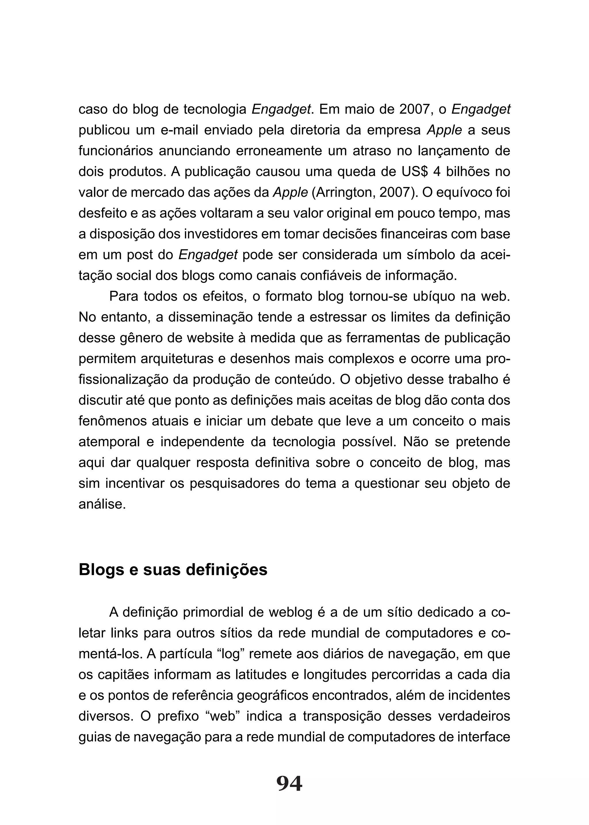 caso do blog de tecnologia Engadget. Em maio de 2007, o Engadget
publicou um e-mail enviado pela diretoria da empresa Apple a seus
funcionários anunciando erroneamente um atraso no lançamento de
dois produtos. A publicação causou uma queda de US$ 4 bilhões no
valor de mercado das ações da Apple (Arrington, 2007). O equívoco foi
desfeito e as ações voltaram a seu valor original em pouco tempo, mas
a disposição dos investidores em tomar decisões financeiras com base
em um post do Engadget pode ser considerada um símbolo da acei-
tação social dos blogs como canais confiáveis de informação.
      Para todos os efeitos, o formato blog tornou-se ubíquo na web.
No entanto, a disseminação tende a estressar os limites da definição
desse gênero de website à medida que as ferramentas de publicação
permitem arquiteturas e desenhos mais complexos e ocorre uma pro-
fissionalização da produção de conteúdo. O objetivo desse trabalho é
discutir até que ponto as definições mais aceitas de blog dão conta dos
fenômenos atuais e iniciar um debate que leve a um conceito o mais
atemporal e independente da tecnologia possível. Não se pretende
aqui dar qualquer resposta definitiva sobre o conceito de blog, mas
sim incentivar os pesquisadores do tema a questionar seu objeto de
análise.



Blogs e suas definições

      A definição primordial de weblog é a de um sítio dedicado a co­
letar links para outros sítios da rede mundial de computadores e co-
mentá-los. A partícula “log” remete aos diários de navegação, em que
os capitães informam as latitudes e longitudes percorridas a cada dia
e os pontos de referência geográficos encontrados, além de incidentes
diversos. O prefixo “web” indica a transposição desses verdadeiros
guias de navegação para a rede mundial de computadores de interface


                                94
 