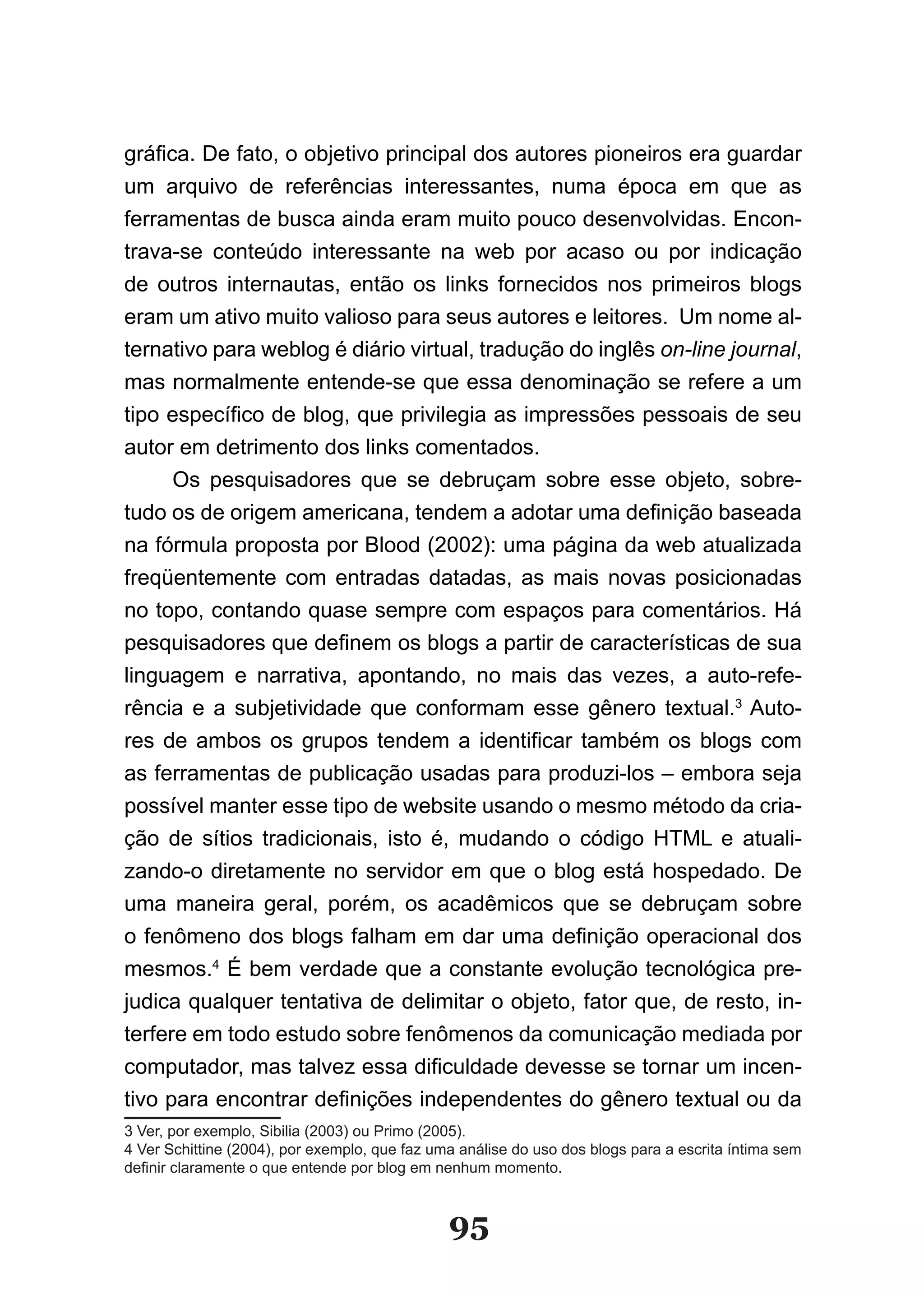 gráfica. De fato, o objetivo principal dos autores pioneiros era guardar
um arquivo de referências interessantes, numa época em que as
ferramentas de busca ainda eram muito pouco desenvolvidas. Encon-
trava-se conteúdo interessante na web por acaso ou por indicação
de outros internautas, então os links fornecidos nos primeiros blogs
eram um ativo muito valioso para seus autores e leitores. Um nome al-
ternativo para weblog é diário virtual, tradução do inglês on-line journal,
mas normalmente entende-se que essa denominação se refere a um
tipo específico de blog, que privilegia as impressões pessoais de seu
autor em detrimento dos links comentados.
      Os pesquisadores que se debruçam sobre esse objeto, sobre-
tudo os de origem americana, tendem a adotar uma definição baseada
na fórmula proposta por Blood (2002): uma página da web atualizada
freqüentemente com entradas datadas, as mais novas posicionadas
no topo, contando quase sempre com espaços para comentários. Há
pesquisadores que definem os blogs a partir de características de sua
linguagem e narrativa, apontando, no mais das vezes, a auto-refe-
rência e a subjetividade que conformam esse gênero textual.3 Auto-
res de ambos os grupos tendem a identificar também os blogs com
as ferramentas de publicação usadas para produzi-los – embora seja
possível manter esse tipo de website usando o mesmo método da cria-
ção de sítios tradicionais, isto é, mudando o código HTML e atuali-
zando-o diretamente no servidor em que o blog está hospedado. De
uma maneira geral, porém, os acadêmicos que se debruçam sobre
o fenômeno dos blogs falham em dar uma definição operacional dos
mesmos.4 É bem verdade que a constante evolução tecnológica pre-
judica qualquer tentativa de delimitar o objeto, fator que, de resto, in-
terfere em todo estudo sobre fenômenos da comunicação mediada por
computador, mas talvez essa dificuldade devesse se tornar um incen­
tivo para encontrar definições independentes do gênero textual ou da
3 Ver, por exemplo, Sibilia (2003) ou Primo (2005).
4 Ver Schittine (2004), por exemplo, que faz uma análise do uso dos blogs para a escrita íntima sem
definir claramente o que entende por blog em nenhum momento.



                                               95
 