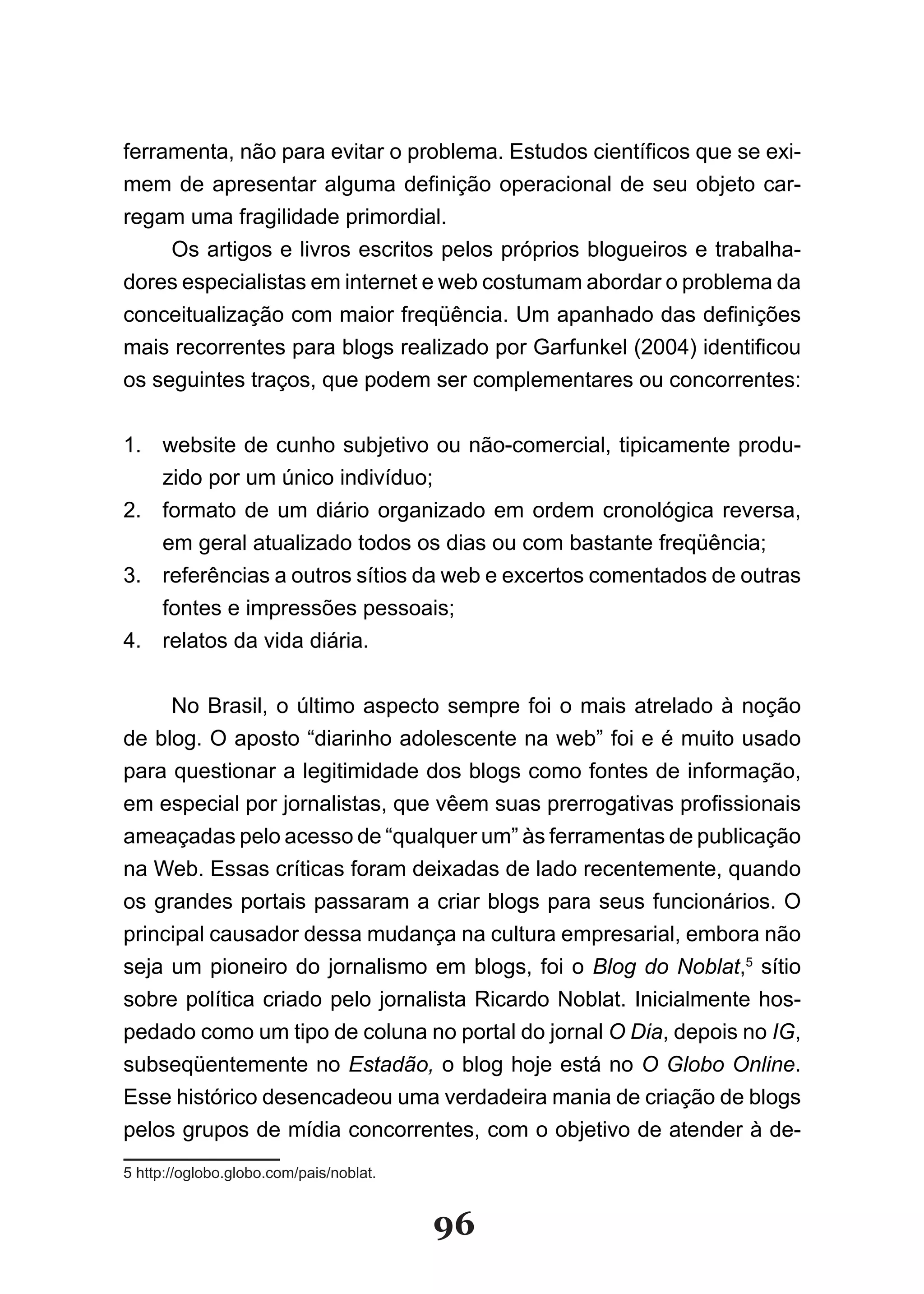 ferramenta, não para evitar o problema. Estudos científicos que se exi­
mem de apresentar alguma definição operacional de seu objeto car­
regam uma fragilidade primordial.
     Os artigos e livros escritos pelos próprios blogueiros e trabalha-
dores especialistas em internet e web costumam abordar o problema da
conceitualização com maior freqüência. Um apanhado das definições
mais recorrentes para blogs realizado por Garfunkel (2004) identificou
os seguintes traços, que podem ser complementares ou concorrentes:


1. website de cunho subjetivo ou não-comercial, tipicamente produ-
   zido por um único indivíduo;
2. formato de um diário organizado em ordem cronológica reversa,
   em geral atualizado todos os dias ou com bastante freqüência;
3. referências a outros sítios da web e excertos comentados de outras
   fontes e impressões pessoais;
4. relatos da vida diária.


     No Brasil, o último aspecto sempre foi o mais atrelado à noção
de blog. O aposto “diarinho adolescente na web” foi e é muito usado
para questionar a legitimidade dos blogs como fontes de informação,
em especial por jornalistas, que vêem suas prerrogativas profissionais
ameaçadas pelo acesso de “qualquer um” às ferramentas de publicação
na Web. Essas críticas foram deixadas de lado recentemente, quando
os grandes portais passaram a criar blogs para seus funcionários. O
principal causador dessa mudança na cultura empresarial, embora não
seja um pioneiro do jornalismo em blogs, foi o Blog do Noblat,5 sítio
sobre política criado pelo jornalista Ricardo Noblat. Inicialmente hos­
pedado como um tipo de coluna no portal do jornal O Dia, depois no IG,
subseqüentemente no Estadão, o blog hoje está no O Globo Online.
Esse histórico desencadeou uma verdadeira mania de criação de blogs
pelos grupos de mídia concorrentes, com o objetivo de atender à de-
5 http://oglobo.globo.com/pais/noblat.


                                         96
 