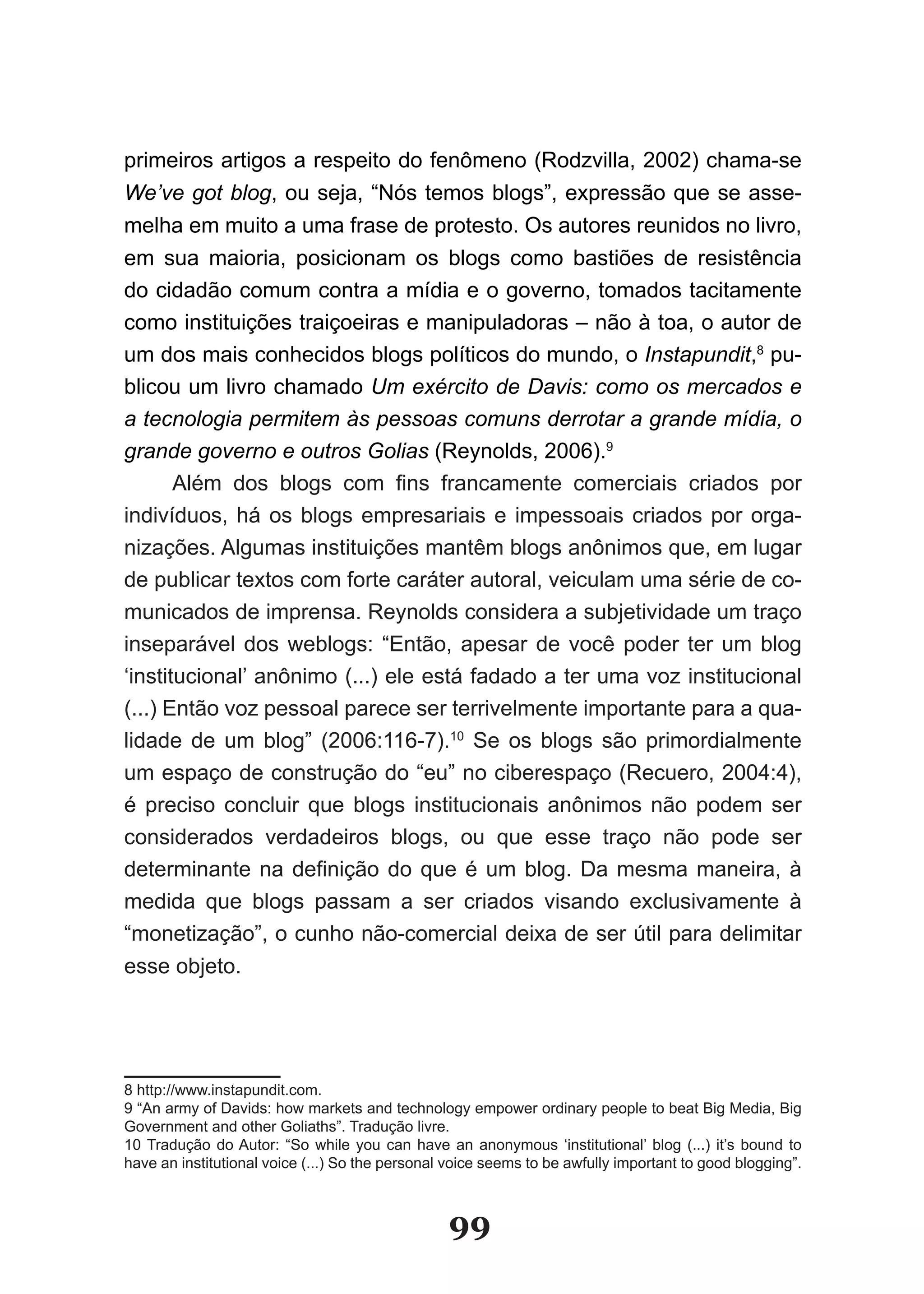 primeiros artigos a respeito do fenômeno (Rodzvilla, 2002) chama­se
We’ve got blog, ou seja, “Nós temos blogs”, expressão que se asse-
melha em muito a uma frase de protesto. Os autores reunidos no livro,
em sua maioria, posicionam os blogs como bastiões de resistência
do cidadão comum contra a mídia e o governo, tomados tacitamente
como instituições traiçoeiras e manipuladoras – não à toa, o autor de
um dos mais conhecidos blogs políticos do mundo, o Instapundit,8 pu-
blicou um livro chamado Um exército de Davis: como os mercados e
a tecnologia permitem às pessoas comuns derrotar a grande mídia, o
grande governo e outros Golias (Reynolds, 2006).9
       Além dos blogs com fins francamente comerciais criados por
indivíduos, há os blogs empresariais e impessoais criados por orga-
nizações. Algumas instituições mantêm blogs anônimos que, em lugar
de publicar textos com forte caráter autoral, veiculam uma série de co-
municados de imprensa. Reynolds considera a subjetividade um traço
inseparável dos weblogs: “Então, apesar de você poder ter um blog
‘institucional’ anônimo (...) ele está fadado a ter uma voz institucional
(...) Então voz pessoal parece ser terrivelmente importante para a qua-
lidade de um blog” (2006:116-7).10 Se os blogs são primordialmente
um espaço de construção do “eu” no ciberespaço (Recuero, 2004:4),
é preciso concluir que blogs institucionais anônimos não podem ser
considerados verdadeiros blogs, ou que esse traço não pode ser
determinante na definição do que é um blog. Da mesma maneira, à
medida que blogs passam a ser criados visando exclusivamente à
“monetização”, o cunho não-comercial deixa de ser útil para delimitar
esse objeto.




8 http://www.instapundit.com.
9 “An army of Davids: how markets and technology empower ordinary people to beat Big Media, Big
Government and other Goliaths”. Tradução livre.
10 Tradução do Autor: “So while you can have an anonymous ‘institutional’ blog (...) it’s bound to
have an institutional voice (...) So the personal voice seems to be awfully important to good blogging”.



                                                 99
 