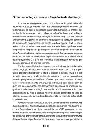 Ordem cronológica reversa e freqüência de atualização

     A ordem cronológica reversa e a freqüência de publicação são
aspectos dos blogs devido mais aos constrangimentos técnicos das
ferramentas do que a exigências da própria narrativa. A grande ino-
vação de ferramentas como o Blogger, Movable Type e WordPress,
denominadas sistemas de publicação de conteúdo (CMS, ou Content
Management System), foi permitir a veiculação de conteúdo por meio
da automação do processo de edição em linguagem HTML e trans-
ferência dos arquivos para servidores da web. Isso significou maior
simplicidade e rapidez na publicação e eventual edição do conteúdo do
blog. Antes dos blogs, muitos internautas mantinham páginas pessoais
estáticas, raramente atualizadas. O principal resultado da simplicidade
de operação dos CMS foi um incentivo à atualização freqüente por
meio da remoção da barreira técnica.
     A ordem cronológica decrescente, por outro lado, foi estabelecida
pelos blogs pioneiros, cujos autores não contavam com CMS e, por-
tanto, precisavam codificar “a mão” a página e depois enviá­la a um
servidor junto com os elementos de imagem ou áudio necessários,
usando programas específicos. Ocorre que seria inviável publicar
textos curtos diariamente em arquivos individuais sem contar com al-
gum tipo de automação, constrangimento que levou os primeiros blo-
gueiros a adotarem a solução de manter um documento único para
cada semana ou mês e apenas inserir os novos conteúdos no topo da
página, juntamente com a data. Este formato foi mantido pelos CMS,
criados depois.
     Não foram apenas os blogs, porém, que se beneficiaram dos CMS
mais acessíveis. Muitas revistas eletrônicas que antes não tinham re-
cursos financeiros e técnicos para adotar um CMS passaram a usar
muitas vezes as ferramentas criadas originalmente para a manutenção
de blogs. Os grandes webjornais, por outro lado, sempre usaram CMS
desenvolvidos especificamente para eles, que inclusive permitiam a


                              100
 