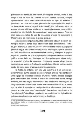 publicação de conteúdo em ordem cronológica reversa, como a dos
blogs − vide as listas de “últimas notícias” desses veículos, sempre
apresentadas com a manchete mais recente no topo. No entanto, o
jornalismo se caracteriza pela primazia da organização hierárquica
da informação sobre a organização cronológica, daí serem raros os
webjornais que até hoje adotaram a cronologia reversa como critério
principal de distribuição do conteúdo em suas home pages. Pode-se
citar como exemplos de uso da cronologia reversa no jornalismo o
Observatório da Imprensa e a revista Exile.ru.11
      Ao passo que algumas revistas eletrônicas adotam a ordem cro-
nológica reversa, certos blogs abandonam essa característica. Tome-
se, por exemplo, o caso do Judão,12 website sobre cultura cuja página
principal segue uma ordem hierárquica da informação, apesar de rodar
no CMS WordPress e se autodenominar um blog. Na figura 1 (página
seguinte), pode-se ver que a página principal apresenta uma manchete
gráfica; a seu lado, um destaque também gráfico para algum artigo
ou especial; abaixo da manchete, destaques menos relevantes or-
ganizados por tópico; e, finalmente, uma lista de últimas notícias, única
seção da home page organizada cronologicamente.
      O Judão, no entanto, tem uma voz subjetiva e é um website ori-
ginalmente de cunho pessoal e não-comercial, embora hoje conte com
uma equipe de redatores e veicule anúncios. Porém, oferece espaços
para comentários dos leitores e relatos da vida de seu editor, Thiago
Borbolla, em uma seção determinada. Isso o colocaria na categoria de
blog conforme a maioria dos traços normalmente identificados nesse
tipo de sítio. A evolução do design de sítios informativos para a web
parece apontar para uma “bloguização” das revistas eletrônicas e de
“jornalistização” dos blogs, resultando em um híbrido da lógica hierár-
quica do jornalismo e da lógica temporal dos blogs.

11 http://observatorio.ultimosegundo.ig.com.br e http://www.exile.ru, respectivamente. As duas revis-
tas eletrônicas citadas na verdade misturam hierarquia e cronologia, embora com predominância
desta última.
12 http://www.judao.com.br.



                                                101
 