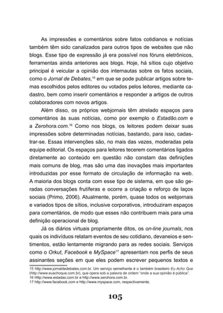As impressões e comentários sobre fatos cotidianos e notícias
também têm sido canalizados para outros tipos de websites que não
blogs. Esse tipo de expressão já era possível nos fóruns eletrônicos,
ferramentas ainda anteriores aos blogs. Hoje, há sítios cujo objetivo
principal é veicular a opinião dos internautas sobre os fatos sociais,
como o Jornal de Debates,15 em que se pode publicar artigos sobre te-
mas escolhidos pelos editores ou votados pelos leitores, mediante ca-
dastro, bem como inserir comentários e responder a artigos de outros
colaboradores com novos artigos.
      Além disso, os próprios webjornais têm atrelado espaços para
comentários às suas notícias, como por exemplo o Estadão.com e
a Zerohora.com.16 Como nos blogs, os leitores podem deixar suas
impressões sobre determinadas notícias, bastando, para isso, cadas-
trar-se. Essas intervenções são, no mais das vezes, moderadas pela
equipe editorial. Os espaços para leitores tecerem comentários ligados
diretamente ao conteúdo em questão não constam das definições
mais comuns de blog, mas são uma das inovações mais importantes
introduzidas por esse formato de circulação de informação na web.
A maioria dos blogs conta com esse tipo de sistema, em que são ge-
radas conversações frutíferas e ocorre a criação e reforço de laços
sociais (Primo, 2006). Atualmente, porém, quase todos os webjornais
e variados tipos de sítios, inclusive corporativos, introduziram espaços
para comentários, de modo que esses não contribuem mais para uma
definição operacional de blog.
      Já os diários virtuais propriamente ditos, os on-line journals, nos
quais os indivíduos relatam eventos de seu cotidiano, devaneios e sen-
timentos, estão lentamente migrando para as redes sociais. Serviços
como o Orkut, Facebook e MySpace17 apresentam nos perfis de seus
assinantes seções em que eles podem escrever pequenos textos e
15 http://www.jornaldedebates.com.br. Um serviço semelhante é o também brasileiro Eu Acho Que
(http://www.euachoque.com.br), que opera sob a palavra de ordem “onde a sua opinião é pública”.
16 Http://www.estadao.com.br e http://www.zerohora.com.br.
17 http://www.facebook.com e http://www.myspace.com, respectivamente.



                                             105
 