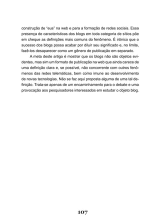 construção de “eus” na web e para a formação de redes sociais. Essa
presença de características dos blogs em toda categoria de sítios põe
em cheque as definições mais comuns do fenômeno. É irônico que o
sucesso dos blogs possa acabar por diluir seu significado e, no limite,
fazê-los desaparecer como um gênero de publicação em separado.
      A meta deste artigo é mostrar que os blogs não são objetos evi-
dentes, mas sim um formato de publicação na web que ainda carece de
uma definição clara e, se possível, não concorrente com outros fenô­
menos das redes telemáticas, bem como imune ao desenvolvimento
de novas tecnologias. Não se faz aqui proposta alguma de uma tal de-
finição. Trata­se apenas de um encaminhamento para o debate e uma
provocação aos pesquisadores interessados em estudar o objeto blog.




                                  107
 