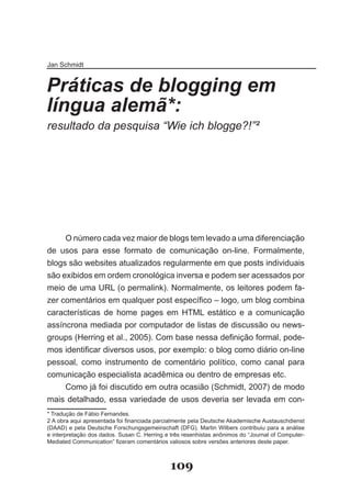 Jan Schmidt


Práticas de blogging em
língua alemã*:
resultado da pesquisa “Wie ich blogge?!”²



      1
          .
       2




     O número cada vez maior de blogs tem levado a uma diferenciação
de usos para esse formato de comunicação on-line. Formalmente,
blogs são websites atualizados regularmente em que posts individuais
são exibidos em ordem cronológica inversa e podem ser acessados por
meio de uma URL (o permalink). Normalmente, os leitores podem fa-
zer comentários em qualquer post específico – logo, um blog combina
características de home pages em HTML estático e a comunicação
assíncrona mediada por computador de listas de discussão ou news-
groups (Herring et al., 2005). Com base nessa definição formal, pode­
mos identificar diversos usos, por exemplo: o blog como diário on­line
pessoal, como instrumento de comentário político, como canal para
comunicação especialista acadêmica ou dentro de empresas etc.
     Como já foi discutido em outra ocasião (Schmidt, 2007) de modo
mais detalhado, essa variedade de usos deveria ser levada em con-
* Tradução de Fábio Fernandes.
2 A obra aqui apresentada foi financiada parcialmente pela Deutsche Akademische Austauschdienst
(DAAD) e pela Deutsche Forschungsgemeinschaft (DFG). Martin Wilbers contribuiu para a análise
e interpretação dos dados. Susan C. Herring e três resenhistas anônimos do “Journal of Computer-
Mediated Communication” fizeram comentários valiosos sobre versões anteriores deste paper.



                                              109
 