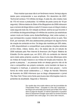 Para mostrar que esse não é um fenômeno menor, forneço alguns
dados para compreender a sua amplitude. Em dezembro de 2007,
Technorati contava 112 milhões de blogs. A cada dia, são criados mais
de 175 mil novos e produzidos 1,6 milhões de posts (cerca de 18 por
segundo). Últimos dados do State of the Blogsphere de 2006 indicavam
que o número de blogs dobra a cada 5,5 meses e que um blog é criado a
cada segundo todo dia. Em relação ao Brasil, estima-se que há entre 3
a 6 milhões de blogueiros/blogs e 9 milhões de usuários (as estatísticas
variam muito em fontes como Ibobe/NetRatings, Intel, entre outras), o
que corresponde a quase metade dos internautas ativos no país. Nos
EUA, por exemplo, 64% dos adolescentes participam de alguma forma
de criação de conteúdo on-line. Os blogs são mantidos por 28% deles,
e 39% disponibilizam e compartilham suas próprias criações artísticas
on-line (fotos, vídeos, textos, etc.). Os dados são de um estudo de
2006 realizado pelo Pew Internet & American Life Project. Matéria do
Estadão On-line aposta que, em 2012, 25% do conteúdo da internet
será criado pelos próprios usuários. Essa é uma das diferenças entre
as mídias de função massiva e as mídias de função pós-massiva. Se-
gundo a pesquisa, “...as pessoas terão um desejo genuíno não só de
criar e compartilhar seu próprio conteúdo, como também de fazer re-
mixagens e mashups, e passá-los adiante em seus grupos – numa
forma de mídia social colaborativa (...)”.­ Artigo­ do­ francês­ Telerama
de fevereiro de 2008 informava que os blogs ultrapassaram o jornal
The New York Times como fonte para busca das informações mais im-
portantes da atualidade. Segundo o Telerama:


                   Sur quatre des cinq sujets retenus par les journalistes de
                   l’Associated Press - exceptée la crise des subprimes -,
                   les blogs sont remontés plus hauts que le New York Times
                   dans la page de résultat. Un bémol cependant: la position
                   dans le classement Google varie selon le nombre de liens
                   qui pointent vers votre page. On a donc bien mesuré...



                                   11
 
