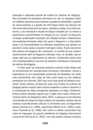 sideração e explicada através da análise de “práticas de blogging”.
Elas consistem em episódios individuais em que um blogueiro utiliza
um software específico para trabalhar a gestão de identidade, a gestão
de relacionamento e a gestão de informação dentro da estrutura de
três dimensões estruturais de regras, relações e código. Em outras pa­
lavras: o uso individual e situado de blogs é balizado por (1) rotinas e
expectativas compartilhadas em relação ao uso “correto” do blog para
conseguir gratificações buscadas; (2) relações sociais e hipertextuais
pré-existentes formando redes das quais o blogueiro e o blog fazem
parte e (3) funcionalidades de softwares específicos que ajudam ou
permitem certas ações enquanto restringem outras. Esses elementos
das práticas de blogging são “estruturais” no sentido de que residem
analiticamente além do blogueiro individual, mas, na verdade, são as
ações dele que as reproduzem ou alteram, contribuindo assim para
uma interdependência recursiva de aspectos individuais e estruturais
de práticas de blogging.
      A maior parte da crescente pesquisa empírica sobre blogs está
se concentrando em características individuais, motivações, rotinas e
expectativas ou em propriedades estruturais da blogosfera, de modo
mais proeminente nas redes de links entre blogs ou nos públicos
emergente (ver Schmidt, 2007 para uma visão geral da literatura exis-
tente). Esses estudos contribuíram para uma análise de práticas de
blogging dando insights sobre rotinas existentes e sobre o tamanho e
a composição de redes emergentes baseadas em blogs. Entretanto,
embora dados recentes sugiram que o inglês não é mais o idioma do-
minante dentro da blogosfera (Sifry, 2007), a pesquisa é normalmente
concentrada em blogs de língua inglesa. As exceções notáveis são as
análises específicamente culturais ou territoriais para as blogosferas
persas (Esmaili et al., 2006), espanholas (Merelo et al., 2005) e polo-
nesa (Trammell et al., 2006), bem como a análise comparativa das
redes de linguagem da popular plataforma de blogging internacional
LiveJournal (Herring et al., 2007), mas não existem estudos similares


                               110
 