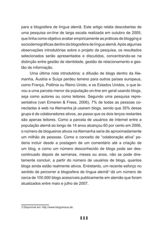 para a blogosfera de língua alemã. Este artigo relata descobertas de
uma pesquisa on-line de larga escala realizada em outubro de 2005,
que tinha como objetivo avaliar empiricamente as práticas de blogging e
sociodemográficas dentro da blogosfera de língua alemã. Após algumas
observações introdutórias sobre o projeto da pesquisa, os resultados
selecionados serão apresentados e discutidos, concentrando-se na
distinção entre gestão de identidade, gestão de relacionamento e ges-
tão de informação.
      Uma última nota introdutória: a difusão de blogs dentro da Ale­
manha, Áustria e Suíça perdeu terreno para outros países europeus,
como França, Polônia ou Reino Unido, e os Estados Unidos, o que le-
vou a uma parcela menor da população on-line em geral usando blogs,
seja como autores ou como leitores. Segundo uma pesquisa repre-
sentativa (van Eimeren & Frees, 2006), 7% de todas as pessoas co-
nectadas à web na Alemanha já usaram blogs, sendo que 35% desse
grupo é de colaboradores ativos, ao passo que os dois terços restantes
são apenas leitores. Como a parcela de usuários de internet entre a
população alemã ao longo de 14 anos alcançou 60 por cento em 2006,
o número de blogueiros ativos na Alemanha seria de aproximadamente
um milhão de pessoas. Como o conceito de “colaboração ativa” po-
deria incluir desde a postagem de um comentário até a criação de
um blog, e como um número desconhecido de blogs pode ser des-
continuado depois de semanas, meses ou anos, não se pode dire-
tamente concluir, a partir do número de usuários de blogs, quantos
blogs ainda estão realmente ativos. Entretanto, um recente esforço no
sentido de percorrer a blogosfera de língua alemã3 dá um número de
cerca de 100.000 blogs acessíveis publicamente em alemão que foram
atualizados entre maio e julho de 2007.




3 Disponível em: http://www.blogcensus.de.



                                             111
 