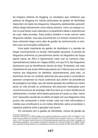 de imagens públicas de blogging, os resultados aqui enfatizam que
práticas de blogging em rotinas particulares de gestão de identidade
dependem da idade dos blogueiros: blogueiros adolescentes parecem
utilizar blogs basicamente como diários pessois, como um espaço on-
line no qual fazem suas reflexões e compartilham idéias e experiências
de suas vidas privadas. Essa prática também é muito comum entre
blogueiros adultos, mas aqui encontramos um número razoável de au-
tores utilizando blogs como sites de gestão de conhecimento ou tam-
bém para comunicação profissional.
      Uma parte importante da gestão de identidade é a decisão de
blogar anonimamente ou revelar informações pessoais. A parcela de
blogueiros anônimos ou pseudônimos dentro da blogosfera de língua
alemã (cerca de 30%) é ligeiramente maior que os números (não-
representativos) dados em Viégas (2005), em que 81% dos blogueiros
declararam que se identificavam dentro do blog.9 Entretanto, até mais
importante do que essas diferenças parece ser o fato de que uma clara
maioria dos blogueiros se identifica. Aparentemente, para eles, os
benefícios de dar um contexto adicional aos seus posts e comentários
parecem compensar os riscos potenciais que advêm da persistência
de postagens nos blogs, que vão desde geração de conflitos por certos
posts na vida privada ou profissional até possíveis implicações para
uma futura procura de emprego. Não fica claro se a maior tendência de
adolescentes a revelar informações pessoais em posts ou sites “sobre
mim” separados resulta de um efeito da idade (em que blogueiros mais
jovens vão começando a evitar revelar cada vez mais informações à
medida que envelhecem) ou de visões diferentes sobre privacidade e
aspectos públicos entre a geração mais jovem.
      Em contraste com a gestão de identidade, rotinas de gestão de

9 Herring, Scheidt et al. (2005) relatam uma parcela semelhante ao estudo “Wie ich blogge?!” com
base em uma análise de conteúdo: 67,6% de 203 blogs incluem primeiro nome ou o nome todo do
autor, e 54% fornecem outras formas de informações pessoais explícitas como idade, ocupação ou
localização geográfica. Uma análise longitudinal realizada por Herring; Scheidt et al. (2006) mostra
que a parcela de blogs anônimos ou pseudônimos diminuiu para menos de 20% entre 2003 e 2004.



                                                127
 