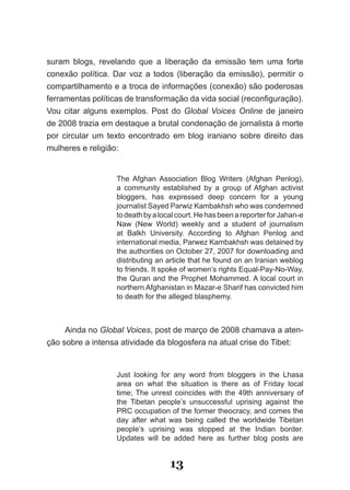 suram blogs, revelando que a liberação da emissão tem uma forte
conexão política. Dar voz a todos (liberação da emissão), permitir o
compartilhamento e a troca de informações (conexão) são poderosas
ferramentas­políticas­de­transformação­da­vida­social­(reconfiguração).­
Vou­ citar­ alguns­ exemplos.­ Post­ do­ Global Voices Online de janeiro
de 2008 trazia em destaque a brutal condenação de jornalista à morte
por circular um texto encontrado em blog iraniano sobre direito das
mulheres e religião:


                   The Afghan Association Blog Writers (Afghan Penlog),
                   a community established by a group of Afghan activist
                   bloggers, has expressed deep concern for a young
                   journalist Sayed Parwiz Kambakhsh who was condemned
                   to death by a local court. He has been a reporter for Jahan-e
                   Naw (New World) weekly and a student of journalism
                   at Balkh University. According to Afghan Penlog and
                   international media, Parwez Kambakhsh was detained by
                   the authorities on October 27, 2007 for downloading and
                   distributing an article that he found on an Iranian weblog
                   to friends. It spoke of women’s rights Equal-Pay-No-Way,
                   the Quran and the Prophet Mohammed. A local court in
                   northern Afghanistan in Mazar-e Sharif has convicted him
                   to death for the alleged blasphemy.



     Ainda no Global Voices, post de março de 2008 chamava a aten-
ção sobre a intensa atividade da blogosfera na atual crise do Tibet:


                   Just looking for any word from bloggers in the Lhasa
                   area on what the situation is there as of Friday local
                   time; The unrest coincides with the 49th anniversary of
                   the Tibetan people’s unsuccessful uprising against the
                   PRC occupation of the former theocracy, and comes the
                   day after what was being called the worldwide Tibetan
                   people’s uprising was stopped at the Indian border.
                   Updates will be added here as further blog posts are


                                    13
 