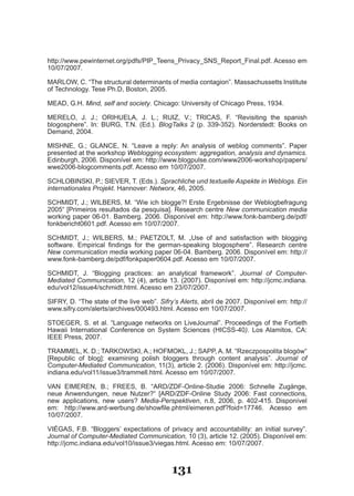 http://www.pewinternet.org/pdfs/PIP_Teens_Privacy_SNS_Report_Final.pdf. Acesso em
10/07/2007.

MARLOW, C. “The structural determinants of media contagion”. Massachussetts Institute
of Technology. Tese Ph.D, Boston, 2005.

MEAD, G.H. Mind, self and society. Chicago: University of Chicago Press, 1934.

MERELO, J. J.; ORIHUELA, J. L.; RUIZ, V.; TRICAS, F. “Revisiting the spanish
blogosphere”. In: BURG, T.N. (Ed.). BlogTalks 2 (p. 339­352). Norderstedt: Books on
Demand, 2004.

MISHNE, G.; GLANCE, N. “Leave a reply: An analysis of weblog comments”. Paper
presented at the workshop Weblogging ecosystem: aggregation, analysis and dynamics.
Edinburgh, 2006. Disponível em: http://www.blogpulse.com/www2006­workshop/papers/
wwe2006­blogcomments.pdf. Acesso em 10/07/2007.

SCHLOBINSKI, P.; SIEVER, T. (Eds.). Sprachliche und textuelle Aspekte in Weblogs. Ein
internationales Projekt. Hannover: Networx, 46, 2005.

SCHMIDT, J.; WILBERS, M. “Wie ich blogge?! Erste Ergebnisse der Weblogbefragung
2005“ [Primeiros resultados da pesquisa]. Research centre New communication media
working paper 06­01. Bamberg. 2006. Disponível em: http://www.fonk­bamberg.de/pdf/
fonkbericht0601.pdf. Acesso em 10/07/2007.

SCHMIDT, J.; WILBERS, M.; PAETZOLT, M. „Use of and satisfaction with blogging
software. Empirical findings for the german­speaking blogosphere”. Research centre
New communication media working paper 06­04. Bamberg. 2006. Disponível em: http://
www.fonk­bamberg.de/pdf/fonkpaper0604.pdf. Acesso em 10/07/2007.

SCHMIDT, J. “Blogging practices: an analytical framework”. Journal of Computer-
Mediated Communication, 12 (4), article 13. (2007). Disponível em: http://jcmc.indiana.
edu/vol12/issue4/schmidt.html. Acesso em 23/07/2007.

SIFRY, D. “The state of the live web”. Sifry’s Alerts, abril de 2007. Disponível em: http://
www.sifry.com/alerts/archives/000493.html. Acesso em 10/07/2007.

STOEGER, S. et al. “Language networks on LiveJournal”. Proceedings of the Fortieth
Hawaii International Conference on System Sciences (HICSS­40). Los Alamitos, CA:
IEEE Press, 2007.

TRAMMEL, K. D.; TARKOWSKI, A.; HOFMOKL, J.; SAPP, A. M. “Rzeczpospolita blogów“
[Republic of blog]: examining polish bloggers through content analysis”. Journal of
Computer-Mediated Communication, 11(3), article 2. (2006). Disponível em: http://jcmc.
indiana.edu/vol11/issue3/trammell.html. Acesso em 10/07/2007.

VAN EIMEREN, B.; FREES, B. “ARD/ZDF­Online­Studie 2006: Schnelle Zugänge,
neue Anwendungen, neue Nutzer?“ [ARD/ZDF­Online Study 2006: Fast connections,
new applications, new users? Media-Perspektiven, n.8, 2006, p. 402­415. Disponível
em: http://www.ard­werbung.de/showfile.phtml/eimeren.pdf?foid=17746. Acesso em
10/07/2007.

VIÉGAS, F.B. “Bloggers’ expectations of privacy and accountability: an initial survey”.
Journal of Computer-Mediated Communication, 10 (3), article 12. (2005). Disponível em:
http://jcmc.indiana.edu/vol10/issue3/viegas.html. Acesso em: 10/07/2007.



                                            131
 