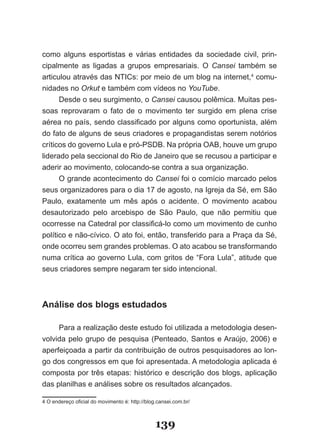 como alguns esportistas e várias entidades da sociedade civil, prin­
cipalmente as ligadas a grupos empresariais. O Cansei também se
articulou através das NTICs: por meio de um blog na internet,4 comu­
nidades no Orkut e também com vídeos no YouTube.
      Desde o seu surgimento, o Cansei causou polêmica. Muitas pes­
soas reprovaram o fato de o movimento ter surgido em plena crise
aérea no país, sendo classificado por alguns como oportunista, além
do fato de alguns de seus criadores e propagandistas serem notórios
críticos do governo Lula e pró­PSDB. Na própria OAB, houve um grupo
liderado pela seccional do Rio de Janeiro que se recusou a participar e
aderir ao movimento, colocando­se contra a sua organização.
      O grande acontecimento do Cansei foi o comício marcado pelos
seus organizadores para o dia 17 de agosto, na Igreja da Sé, em São
Paulo, exatamente um mês após o acidente. O movimento acabou
desautorizado pelo arcebispo de São Paulo, que não permitiu que
ocorresse na Catedral por classificá­lo como um movimento de cunho
político e não­cívico. O ato foi, então, transferido para a Praça da Sé,
onde ocorreu sem grandes problemas. O ato acabou se transformando
numa crítica ao governo Lula, com gritos de “Fora Lula”, atitude que
seus criadores sempre negaram ter sido intencional.



Análise dos blogs estudados

     Para a realização deste estudo foi utilizada a metodologia desen­
volvida pelo grupo de pesquisa (Penteado, Santos e Araújo, 2006) e
aperfeiçoada a partir da contribuição de outros pesquisadores ao lon­
go dos congressos em que foi apresentada. A metodologia aplicada é
composta por três etapas: histórico e descrição dos blogs, aplicação
das planilhas e análises sobre os resultados alcançados.

4 O endereço oficial do movimento é: http://blog.cansei.com.br/



                                                139
 