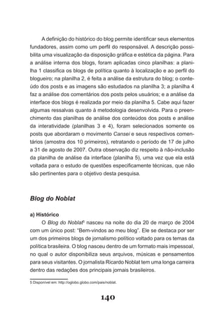 A definição do histórico do blog permite identificar seus elementos
fundadores, assim como um perfil do responsável. A descrição possi­
bilita uma visualização da disposição gráfica e estética da página. Para
a análise interna dos blogs, foram aplicadas cinco planilhas: a plani­
lha 1 classifica os blogs de política quanto à localização e ao perfil do
blogueiro; na planilha 2, é feita a análise da estrutura do blog; o conte­
údo dos posts e as imagens são estudados na planilha 3; a planilha 4
faz a análise dos comentários dos posts pelos usuários; e a análise da
interface dos blogs é realizada por meio da planilha 5. Cabe aqui fazer
algumas ressalvas quanto à metodologia desenvolvida. Para o preen­
chimento das planilhas de análise dos conteúdos dos posts e análise
da interatividade (planilhas 3 e 4), foram selecionados somente os
posts que abordaram o movimento Cansei e seus respectivos comen­
tários (amostra dos 10 primeiros), retratando o período de 17 de julho
a 31 de agosto de 2007. Outra observação diz respeito à não­inclusão
da planilha de análise da interface (planilha 5), uma vez que ela está
voltada para o estudo de questões especificamente técnicas, que não
são pertinentes para o objetivo desta pesquisa.



Blog do Noblat

a) Histórico
      O Blog do Noblat5 nasceu na noite do dia 20 de março de 2004
com um único post: “Bem­vindos ao meu blog”. Ele se destaca por ser
um dos primeiros blogs de jornalismo político voltado para os temas da
política brasileira. O blog nasceu dentro de um formato mais impessoal,
no qual o autor disponibiliza seus arquivos, músicas e pensamentos
para seus visitantes. O jornalista Ricardo Noblat tem uma longa carreira
dentro das redações dos principais jornais brasileiros.

5 Disponível em: http://oglobo.globo.com/pais/noblat.



                                           140
 
