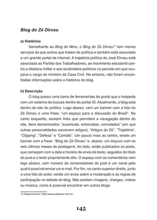 Blog do Zé Dirceu

a) Histórico
      Semelhante ao Blog do Mino, o Blog do Zé Dirceu12 tem menos
serviços do que outros que tratam de política e também está associado
a um grande portal de internet. A trajetória política de José Dirceu está
associada ao Partido dos Trabalhadores, ao movimento estudantil con­
tra a ditadura militar e aos escândalos políticos no período em que ocu­
pava o cargo de ministro da Casa Civil. No entanto, não foram encon­
tradas informações sobre o histórico do blog.


b) Descrição
      O blog possui uma barra de ferramentas do portal que o hospeda
com um sistema de buscas dentro do portal IG. Atualmente, o blog está
dentro do site do político. Logo abaixo, vem um banner com a foto do
Zé Dirceu e uma frase: “um espaço para a discussão do Brasil”. No
canto esquerdo, existem links que permitem a navegação dentro do
site, itens denominados “Juventude, entrevistas, convidados” (em que
outras personalidades escrevem artigos), “Artigos do Zé”, “Trajetória”,
“Clipping”, “Defesa” e “Contato”. Um pouco mais ao centro, existe um
banner com a frase: “Blog do Zé Dirceu” e, abaixo, um arquivo com os
seis últimos meses de postagens. Ao lado, estão publicados os posts,
que começam com a data e horário de envio do texto, seguidos do título
do post e o texto propriamente dito. O espaço com os comentários vem
logo abaixo, com número de comentadores do post e um canal pelo
qual é possível enviar um e­mail. Por fim, no canto superior direito, junto
a uma foto do autor, existe um aviso sobre a moderação e as regras de
participação no debate do blog. Não existem imagens, charges, vídeos
ou música, como é possível encontrar em outros blogs.

12 Disponível em: http://www.zedirceu.com.br.




                                                145
 
