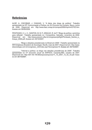 Referências

ALDÉ, A.; ESCOBAR, J. CHAGAS, V. “A febre dos blogs de política”. Trabalho
apresentado ao GT: Comunicação e Política, do XV Encontro da Compós, Bauru, junho
de 2006. Disponível em: http://www.faac.unesp.br/compos2006/imprimirGT02.htm.
Acesso em 09/08/2006.

PENTEADO, C. L. C.; SANTOS, M. B. P.; ARAÚJO, R. de P. “Blogs de política: caminhos
para reflexão”. Trabalho apresentado no I Compolítica. Salvador, novembro de 2006.
Disponível em: http://www.poscom.ufba.br/congresso/pdf/gt4/Penteado�Santos�e�
Araujo�2006.pdf. Acesso em 30/10/2007.

��������. “Blogs e eleições presidenciais no Brasil em 2006”. Trabalho apresentado no
XIII Congresso Brasileiro de Sociologia. Recife, maio de 2007. Disponível em: http://www.
sbsociologia.com.br/congresso�v02/index.asp?idcongresso=9. Acesso em 30/10/2007.

��������. “Internet e política: os blogs nas eleições presidências de 2006”. Trabalho
apresentado no 31º Encontro anual da ANPOCS, Caxambu/MG, outubro de 2007.
Disponível em: http://201.48.149.89/anpocs/arquivos/11�10�2007�12�42�33.pdf. Aces­
so em 30/10/2007.




                                          159
 