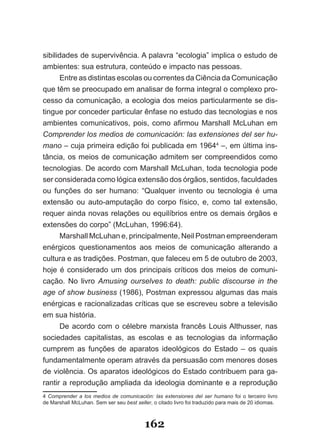 sibilidades de supervivência. A palavra “ecologia” implica o estudo de
ambientes: sua estrutura, conteúdo e impacto nas pessoas.
      Entre as distintas escolas ou correntes da Ciência da Comunicação
que têm se preocupado em analisar de forma integral o complexo pro­
cesso da comunicação, a ecologia dos meios particularmente se dis­
tingue por conceder particular ênfase no estudo das tecnologias e nos
ambientes comunicativos, pois, como afirmou Marshall McLuhan em
Comprender los medios de comunicación: las extensiones del ser hu­
mano – cuja primeira edição foi publicada em 19644 –, em última ins­
tância, os meios de comunicação admitem ser compreendidos como
tecnologias. De acordo com Marshall McLuhan, toda tecnologia pode
ser considerada como lógica extensão dos órgãos, sentidos, faculdades
ou funções do ser humano: “Qualquer invento ou tecnologia é uma
extensão ou auto­amputação do corpo físico, e, como tal extensão,
requer ainda novas relações ou equilíbrios entre os demais órgãos e
extensões do corpo” (McLuhan, 1996:64).
      Marshall McLuhan e, principalmente, Neil Postman empreenderam
enérgicos questionamentos aos meios de comunicação alterando a
cultura e as tradições. Postman, que faleceu em 5 de outubro de 2003,
hoje é considerado um dos principais críticos dos meios de comuni­
cação. No livro Amusing ourselves to death: public discourse in the
age of show business (1986), Postman expressou algumas das mais
enérgicas e racionalizadas críticas que se escreveu sobre a televisão
em sua história.
      De acordo com o célebre marxista francês Louis Althusser, nas
sociedades capitalistas, as escolas e as tecnologias da informação
cumprem as funções de aparatos ideológicos do Estado – os quais
fundamentalmente operam através da persuasão com menores doses
de violência. Os aparatos ideológicos do Estado contribuem para ga­
rantir a reprodução ampliada da ideologia dominante e a reprodução
4 Comprender a los medios de comunicación: las extensiones del ser humano foi o terceiro livro
de Marshall McLuhan. Sem ser seu best seller, o citado livro foi traduzido para mais de 20 idiomas.



                                          162
 