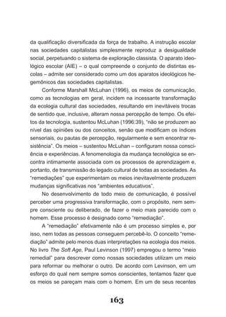 da qualificação diversificada da força de trabalho. A instrução escolar
nas sociedades capitalistas simplesmente reproduz a desigualdade
social, perpetuando o sistema de exploração classista. O aparato ideo­
lógico escolar (AIE) – o qual compreende o conjunto de distintas es­
colas – admite ser considerado como um dos aparatos ideológicos he­
gemônicos das sociedades capitalistas.
      Conforme Marshall McLuhan (1996), os meios de comunicação,
como as tecnologias em geral, incidem na incessante transformação
da ecologia cultural das sociedades, resultando em inevitáveis trocas
de sentido que, inclusive, alteram nossa percepção de tempo. Os efei­
tos da tecnologia, sustentou McLuhan (1996:39), “não se produzem ao
nível das opiniões ou dos conceitos, senão que modificam os índices
sensoriais, ou pautas de percepção, regularmente e sem encontrar re­
sistência”. Os meios – sustentou McLuhan – configuram nossa consci­
ência e experiências. A fenomenologia da mudança tecnológica se en­
contra intimamente associada com os processos de aprendizagem e,
portanto, de transmissão do legado cultural de todas as sociedades. As
“remediações” que experimentam os meios inevitavelmente produzem
mudanças significativas nos “ambientes educativos”.
      No desenvolvimento de todo meio de comunicação, é possível
perceber uma progressiva transformação, com o propósito, nem sem­
pre consciente ou deliberado, de fazer o meio mais parecido com o
homem. Esse processo é designado como “remediação”.
      A “remediação” efetivamente não é um processo simples e, por
isso, nem todas as pessoas conseguem percebê­lo. O conceito “reme­
diação” admite pelo menos duas interpretações na ecologia dos meios.
No livro The Soft Age, Paul Levinson (1997) empregou o termo “meio
remedial” para descrever como nossas sociedades utilizam um meio
para reformar ou melhorar o outro. De acordo com Levinson, em um
esforço do qual nem sempre somos conscientes, tentamos fazer que
os meios se pareçam mais com o homem. Em um de seus recentes


                                  163
 