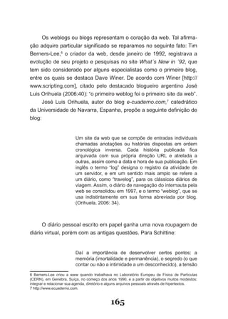 Os weblogs ou blogs representam o coração da web. Tal afirma­
ção adquire particular significado se reparamos no seguinte fato: Tim
Berners­Lee,6 o criador da web, desde janeiro de 1992, registrava a
evolução de seu projeto e pesquisas no site What´s New in ´92, que
tem sido considerado por alguns especialistas como o primeiro blog,
entre os quais se destaca Dave Winer. De acordo com Winer [http://
www.scripting.com], citado pelo destacado blogueiro argentino José
Luis Orihuela (2006:40): “o primeiro weblog foi o primeiro site da web”.
      José Luis Orihuela, autor do blog e­cuaderno.com,7 catedrático
da Universidade de Navarra, Espanha, propõe a seguinte definição de
blog:


                         Um site da web que se compõe de entradas individuais
                         chamadas anotações ou histórias dispostas em ordem
                         cronológica inversa. Cada história publicada fica
                         arquivada com sua própria direção URL e atrelada a
                         outras, assim como a data e hora de sua publicação. Em
                         inglês o termo “log” designa o registro da atividade de
                         um servidor, e em um sentido mais amplo se refere a
                         um diário, como “travelog”, para os clássicos diários de
                         viagem. Assim, o diário de navegação do internauta pela
                         web se consolidou em 1997, e o termo “weblog”, que se
                         usa indistintamente em sua forma abreviada por blog.
                         (Orihuela, 2006: 34).



      O diário pessoal escrito em papel ganha uma nova roupagem de
diário virtual, porém com as antigas questões. Para Schittine:


                         Daí a importância de desenvolver certos pontos: a
                         memória (imortalidade e permanência), o segredo (o que
                         contar ou não a intimidade a um desconhecido), a tensão

6 Berners­Lee criou a www quando trabalhava no Laboratório Europeu de Física de Partículas
(CERN), em Genebra, Suíça, no começo dos anos 1990, e a partir de objetivos muitos modestos:
integrar e relacionar sua agenda, diretório e alguns arquivos pessoais através de hipertextos.
7 http://www.ecuaderno.com.


                                             165
 