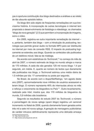 ças à oportuna contribuição dos blogs destinados a análises e ao relato
de tão absurdo episódio bélico.
     Os blogs têm sido objeto de freqüentes remediações em sua bre­
víssima história. A incorporação de outras tecnologias à internet tem
propiciado o desenvolvimento de fotoblogs e videoblogs, os chamados
“blogs de nova geração” (2.0) que permitem a incorporação de imagens,
sons e vídeo.
     Em 2005, registrou­se outra importante remediação da internet –
e, portanto, também dos blogs – com a introdução do podcasting, tec­
nologia que permite gravar áudio no formato MP3 para ser distribuído
na internet por meio de conexão RSS. O impacto do podcasting logi­
camente se estendeu aos blogs. Quando os conteúdos são publicados
de um telefone móvel, fala­se de moblogs.
     De acordo com estatísticas do Technorati,10 no começo do mês de
abril de 2007, o número estimado de blogs no mundo atingia a marca
de 170 milhões. A cada dia são gerados 120 mil novos blogs: 1.4 por
segundo, em média. E, quanto ao número de textos que diariamente
são publicados nos blogs, o Technorati estimou uma média diária de
1.5 milhões por dia: 17 comentários ou posts por segundo.
      No Brasil, de acordo com o Ibope/NetRatings, “em agosto deste
ano (2007), aproximadamente nove milhões de usuários acessaram e
leram blogs. O número representa 46% de internautas ativos no mês
e reforça o crescimento da blogosfera no País”11. Outro levantamento,
realizado pela Intel, mostra que, dos 170 milhões de blogueiros do
mundo, 5,9 milhões são brasileiros.
      Segundo os resultados do estudo 2007 do Technorati, o número
e porcentagem de novos splogs (spam blogs) registrou um sensível
incremento no Natal de 2006, quando diariamente foram gerados entre
três mil a sete mil novos splogs. A geração de mensagens publicitárias
de caráter intrusivo definitivamente representa uma delicada ameaça
10 http://technorati.com.
11 http://www.comunique­se.com.br.



                                     167
 