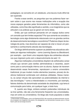 pedagógico, se converte em um obstáculo, uma lacuna muito difícil de
ser superada.
      Frente a esse cenário, as perguntas que nos podemos fazer ver­
sam sobre o que ocorre nas nossas instituições ante a erupção dos
novos espaços gerados pelas ferramentas de informática, como são
utilizadas, como lhes dão significado e sentido, e os imaginários que se
articulam e as práticas que se geram em torno delas.
      Então, por que continuar pensando em um espaço áulico como
um conceito que tem limites espaciais? Por que somente se concebe a
tecnologia como algo diretamente relacionado com os grandes centros
de desenvolvimento tecnológico e econômico? Podemos dispor da tec­
nologia de ponta, mas devemos ser capazes de criar e inovar um pen­
samento e conhecimento através das tecnologias.
      Os blogs definitivamente superam as plataformas educativas ado­
tadas por algumas instituições – como Learning Space ou Blackboard,
por exemplo – que foram uma resposta lógica dos ambientes educati­
vos que migraram junto com o desenvolvimento da web 1.0.
      Algumas instituições universitárias dispõem de sofisticados campi
virtuais que servem para tarefas administrativas e docentes, assim
como para a comunicação interna com os alunos. Apesar de haverem
desenvolvido essas ferramentas, reproduzem o ensino universitário
tradicional, já que mudam muitos elementos (exames, provas) da do­
cência tradicional combinada com atrativas utilidades. Dessa manei­
ra, os campi virtuais não aproveitam as potencialidades da internet e
das tecnologias,12 como a interatividade e o movimento, por exemplo,
fatores distintos da denominada sociedade da ubiqüidade, cujo lema é
comunicação para todos, em qualquer lugar, a toda hora.
      E, quanto aos blogs, embora existam pretensões individuais de
se tirar partido, não são uma ferramenta freqüente nas universidades,
mas sim entre os universitários. Os blogs são muito populares e estão
12 Renomadas universidades, como a de Stanford (EUA), têm recorrido ao desenvolvimento vincula­
do ao espaço e ao imaginário dos jovens. Os videogames e as ferramentas musicais como o iTunes
fazem parte da tecnologia docente.


                                         170
 