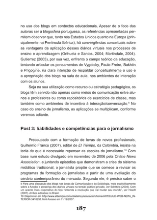 no uso dos blogs em contextos educacionais. Apesar de o foco das
au­oras­ser­a­blogosfera­portuguesa,­as­referências­apresentadas­per­
   t
mitem­observar­que,­tanto­nos­Estados­Unidos­quanto­na­Europa­(prin­
cipalmente­na­Península­Ibérica),­há­convergências­conceituais­sobre­
as­ vantagens­ da­ aplicação­ desses­ diários­ virtuais­ nos­ processos­ de­
en­ ino­e­aprendizagem­(Orihuela­e­Santos,­2004;­Martindale,­2004).­
   s
Gutierrez­(2005),­por­sua­vez,­enfrenta­o­campo­teórico­da­educação,­
ten­ando­articular­os­pensamentos­de­Vygotsky,­Paulo­Freire,­Bakhtin­
     t
e­Prigogine,­na­clara­intenção­de­respaldar­conceitualmente­o­uso­e­
a­apro­ riação­dos­blogs­na­sala­de­aula,­nos­ambientes­de­interação­
        p
com os alunos.
       Seja­na­sua­utilização­como­recurso­ou­estratégia­pedagógica,­os­
blogs­têm­servido­não­apenas­como­meios­de­comunicação­entre­alu­
nos­e­professores­ou­como­repositórios­de­exercícios­de­classe,­mas­
também­ como­ ambientes­ de­ incentivo­ à­ interação/conversação.9­ No­
caso­do­ensino­de­jornalismo,­as­aplicações­se­multiplicam,­conforme­
veremos adiante.


Post 3: habilidades e competências para o jornalismo

       Preocupado­ com­ a­ formação­ de­ levas­ de­ novos­ profissionais,­
Guiller­ o­Franco­(2007),­editor­de­El Tiempo,­da­Colômbia,­insiste­na­
         m
te­ la­ de­ que­ é­ necessário­ repensar­ as­ escolas­ de­ jornalismo.10 Com
  c
ba­ e­num­estudo­divulgado­em­novembro­de­2006­pela­Online News
   s
Association,­e­juntando­episódios­que­demonstram­a­crise­do­sistema­
mi­ iático­ tradicional,­ o­ jornalista­ propõe­ que­ se­ comece­ a­ revisar­ os­
   d
pro­ ramas­ de­ formação­ de­ jornalistas­ a­ partir­ de­ uma­ avaliação­ do­
     g
cenário­contemporâneo­do­mercado.­Segundo­ele,­é­preciso­saber­o­
9­Para­uma­discussão­dos­blogs­nas­áreas­da­Comunicação­e­da­Sociologia,­mais­especificamente­
sobre­a­função­e­presença­dos­diários­virtuais­na­tensão­público­privado,­ver­Schittine­(2004).­Com­
um­ acento­ mais­ corporativo­ do­ tipo­ “entenda­ a­ revolução­ que­ vai­ mudar­ seu­ mundo”,­ ver­ Hewitt­
(2007).­Ambos­editados­no­Brasil.
10­ Disponível­ em­ http://www.eltiempo.com/vidadehoy/educacion/home/ARTICU�O­�EB­NOTA�IN­
  ­
TERIOR­3416257.html­Acesso­em­11/12/2007.


                                                   187
 