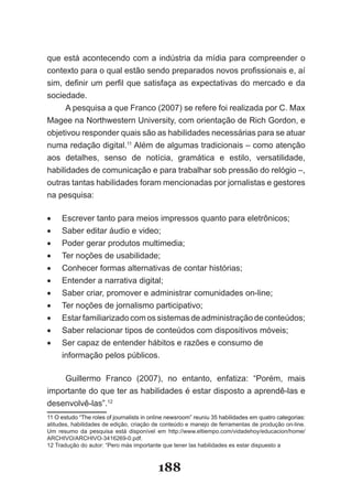 que­está­acontecendo­com­a­indústria­da­mídia­para­compreender­o­
con­exto­para­o­qual­estão­sendo­preparados­novos­profissionais­e,­aí­
   t
sim,­ definir­ um­ perfil­ que­ satisfaça­ as­ expectativas­ do­ mercado­ e­ da­
sociedade.
      A­pesquisa­a­que­Franco­(2007)­se­refere­foi­realizada­por­C.­Max­
Magee­na­Northwestern­University,­com­orientação­de­Rich­Gordon,­e­
objetivou­responder­quais­são­as­habilidades­necessárias­para­se­atuar­
numa­redação­digital.11­Além­de­algumas­tradicionais­–­como­atenção­
aos­ detalhes,­ senso­ de­ notícia,­ gramática­ e­ estilo,­ versatilidade,­
habilidades­de­comunicação­e­para­trabalhar­sob­pressão­do­relógio­–,­
outras tantas habilidades foram mencionadas por jornalistas e gestores
na­pesquisa:

•	   Escrever­tanto­para­meios­impressos­quanto­para­eletrônicos;
•	   Saber­editar­áudio­e­video;
•	   Poder­gerar­produtos­multimedia;
•	   Ter­noções­de­usabilidade;
•	   Conhecer formas alternativas de contar histórias;
•	   Entender­a­narrativa­digital;
•	   Saber­criar,­promover­e­administrar­comunidades­on­line;
•	   Ter­noções­de­jornalismo­participativo;
•	   Estar­familiarizado­com­os­sistemas­de­administração­de­conteúdos;
•	   Saber relacionar tipos de conteúdos com dispositivos móveis;
•	   Ser­capaz­de­entender­hábitos­e­razões­e­consumo­de­
     informação­pelos­públicos.­­

    Guillermo­ Franco­ (2007),­ no­ entanto,­ enfatiza:­ “Porém,­ mais­
importante do que ter as habilidades é estar disposto a aprendê­las e
desenvolvê­las”.12
11­O­estudo­“The­roles­of­journalists­in­online­newsroom”­reuniu­35­habilidades­em­quatro­categorias:­
   ­O­estudo­“The­roles­of­journalists­in­online­newsroom”­reuniu­35­habilidades­em­quatro­categorias:­
atitudes,­habilidades­de­edição,­criação­de­conteúdo­e­manejo­de­ferramentas­de­produção­on­line.­
Um­ resumo­ da­ pesquisa­ está­ disponível­ em­ http://www.eltiempo.com/vidadehoy/educacion/home/
ARCHIVO/ARCHIVO­3416269­0.pdf.
12­Tradução­do­autor:­“Pero­más­importante­que­tener­las­habilidades­es­estar­dispuesto­a­



                                            188
 