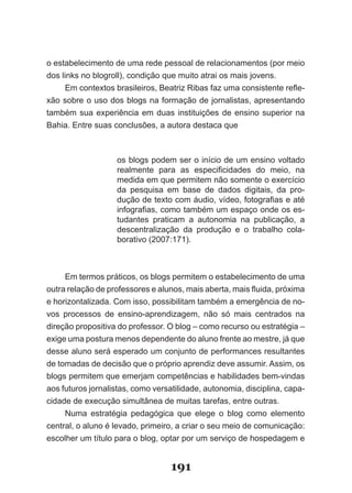 o­es­abelecimento­de­uma­rede­pessoal­de­relacionamentos­(por­meio­
    t
dos­links­no­blogroll),­condição­que­muito­atrai­os­mais­jovens.
      Em­contextos­brasileiros,­Beatriz­Ribas­faz­uma­consistente­refle­
xão­sobre­o­uso­dos­blogs­na­formação­de­jornalistas,­apresentando­
tam­ ém­ sua­ experiência­ em­ duas­ instituições­ de­ ensino­ superior­ na­
    b
Bahia.­Entre­suas­conclusões,­a­autora­destaca­que



                    os blogs podem ser o início de um ensino voltado
                    realmente­ para­ as­ especificidades­ do­ meio,­ na­
                    medida em que permitem não somente o exercício
                    da­ pes­ uisa­ em­ base­ de­ dados­ digitais,­ da­ pro­
                            q
                    dução­de­texto­com­áudio,­vídeo,­fotografias­e­até­
                    infografias,­como­também­um­espaço­onde­os­es­
                    tudantes­ praticam­ a­ autonomia­ na­ publicação,­ a­
                    des­ entralização­ da­ produção­ e­ o­ trabalho­ cola­
                        c
                    borativo­(2007:171).



      Em­termos­práticos,­os­blogs­permitem­o­estabelecimento­de­uma­
outra­relação­de­professores­e­alunos,­mais­aberta,­mais­fluida,­próxima­
e­horizontalizada.­Com­isso,­possibilitam­também­a­emergência­de­no­
vos­ processos­ de­ ensino­aprendizagem,­ não­ só­ mais­ centrados­ na­
dire­ ão­propositiva­do­professor.­O­blog­–­como­recurso­ou­estratégia­–­
    ç
exige­uma­postura­menos­dependente­do­aluno­frente­ao­mestre,­já­que­
desse­aluno­será­esperado­um­conjunto­de­performances­resultantes­
de­tomadas­de­decisão­que­o­próprio­aprendiz­deve­assumir.­Assim,­os­
blogs permitem que emerjam competências e habilidades bem­vindas
aos­futuros­jornalistas,­como­versatilidade,­autonomia,­disciplina,­capa­
cidade­de­execução­simultânea­de­muitas­tarefas,­entre­outras.
     Numa­ estratégia­ pedagógica­ que­ elege­ o­ blog­ como­ elemento­
central,­o­aluno­é­levado,­primeiro,­a­criar­o­seu­meio­de­comunicação:­
es­ olher­um­título­para­o­blog,­optar­por­um­serviço­de­hospedagem­e­
   c


                                    191
 