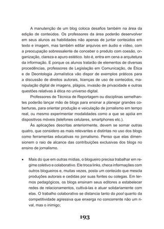A­ manutenção­ de­ um­ blog­ coloca­ desafios­ também­ na­ área­ da­
edi­ ão­ de­ conteúdos.­ Os­ professores­ da­ área­ poderão­ desenvolver­
    ç
em seus alunos as habilidades não apenas de juntar conteúdos em
texto­e­imagem,­mas­também­editar­arquivos­em­áudio­e­vídeo,­com­
a­pre­ ­ upação­sobressalente­de­conceber­o­produto­com­coesão,­or­
      oc
ganização,­clareza­e­apuro­estético.­Isto­é,­entra­em­cena­a­arquitetura­
da­informação.­E­porque­os­alunos­tratarão­de­elementos­de­diversas­
pro­ edências,­ professores­ de­ �egislação­ em­ Comunicação,­ de­ Ética­
    c
e­ de­ Deontologia­ Jornalística­ vão­ dispor­ de­ exemplos­ práticos­ para­
a­ discussão­ de­ direitos­ autorais,­ licenças­ de­ uso­ de­ conteúdos,­ ma­
nipulação­digital­de­imagens,­plágios,­invasão­de­privacidade­e­outras­
questões­relativas­à­ética­no­universo­digital.
      Professores­de­Técnica­de­Reportagem­ou­disciplinas­semelhan­
tes­poderão­lançar­mão­de­blogs­para­ensinar­a­planejar­grandes­co­
berturas,­para­orientar­produção­e­veiculação­de­jornalismo­em­tempo­
real,­ou­mesmo­experimentar­ modalidades­ como­a­que­ se­apóia­em­
dis­ ositivos­móveis­(telefones­celulares,­smartphones­etc.).
    p
      Às­ aplicações­ descritas­ anteriormente,­ devem­ se­ somar­ outras­
quatro,­que­considero­as­mais­relevantes­e­distintas­no­uso­dos­blogs­
como­ ferramentas­ educativas­ no­ jornalismo.­ Penso­ que­ elas­ dimen­
sionem­ o­ raio­ de­ alcance­ das­ contribuições­ exclusivas­ dos­ blogs­ no­
ensino de jornalismo.

•	   Mais­do­que­em­outras­mídias,­o­blogueiro­precisa­trabalhar­em­re­
     gime­coletivo­e­colaborativo.­Ele­troca­links,­checa­informações­com­
     outros­blogueiros­e,­muitas­vezes,­posta­um­conteúdo­que­mescla­
     pro­ uções­autorais­e­cedidas­por­suas­fontes­ou­colegas.­Em­ter­
         d
     mos­pedagógicos,­os­blogs­ensinam­seus­editores­a­estabelecer­
     re­ es­de­relacionamentos,­cultivá­las­e­atuar­solidariamente­com­
       d
     elas. O trabalho colaborativo se distancia tanto do pool quanto da
     competitividade agressiva que enxerga no concorrente não um ri­
     val,­mas­o­inimigo;


                                    193
 