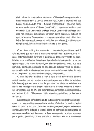 dicionalmente,­o­jornalismo­trata­seu­público­de­forma­paternalista,­
    distanciada­e­sem­a­devida­consideração.­Com­a­experiência­dos­
    blogs,­os­alunos­da­área­–­futuros­profissionais­–­poderão­medir­
    o­ re­orno­ de­ seus­ públicos­ (feedback),­ preparar­se­ melhor­ para­
         t
    en­rentar­suas­demandas­e­exigências,­e­permitir­se­enxergar­alia­
       f
    dos­ nos­ leitores.­ Blogueiros­ parecem­ ouvir­ mais­ seu­ público­ do­
    que­jornalistas.­Demonstram­preocupar­se­mais­em­cativá­los­tam­
    bém.­Essas­capacidades­são­muito­bem­vindas­no­jornalismo­con­
    temporâneo,­ainda­muito­ensimesmado­e­arrogante.


       Quer­dizer,­o­blog­é­a­salvação­do­ensino­de­jornalismo,­certo?­
Errado,­claro­que­não.­Ele­é­mais­uma­ferramenta­educativa,­que­ofe­
rece potencialidades diversas e permite o desenvolvimento de habi­
lidades­e­competências­desejáveis­à­profissão.­Mas­é­preciso­entender­
que­o­blog­é­uma­mídia­de­transição.­Sim,­ele­já­mudou­muito­nos­seus­
primeiros­dez­anos,­deixando­de­ser­apenas­o­diário­virtual­do­adoles­
cente.­Vai­mudar­mais­nos­próximos­tempos,­e­talvez­até­deixe­de­exis­
tir.­O­blog­é­um­recurso,­uma­estratégia,­um­pretexto.
       O que importa mesmo é ver o que essa ferramenta permite
extra­r­ em­ termos­ de­ ensino­ e­ aprendizagem­ na­ prática­ jornalística.­
       i
       ­
Não­ bas­a­ jogar­ os­ alunos­ nos­ blogs­ como­ se­ atiravam­ cristãos­ aos­
           t
leões.­Há­limitações­na­própria­mídia:­seu­alcance­massivo­é­menor­
se­com­ arado­ao­da­TV,­por­exemplo;­as­condições­de­identificação/
         p
         ­
co­ he­ imento­do­público­consumidor­são­ainda­primitivas,­entre­outros­
    n c
aspectos.
       É­necessário­considerar­ainda­outros­elementos­restritivos­ao­su­
ces­ o­no­uso­dos­blogs­como­ferramentas­eficientes­de­ensino­de­jor­
     s
nalismo:­despreparo­dos­docentes,­indefinição­pedagógica­do­seu­uso,­
conservadorismo­didático­e­fatores­como­as­barreiras­de­segurança­de­
algumas­ escolas,­ que­ impedem­ a­ livre­ navegação­ na­ web,­ temendo­
por­ ografia,­pedofilia,­crimes­virtuais­e­ciberdissidência.­Todos­esses­
     n


                                    195
 