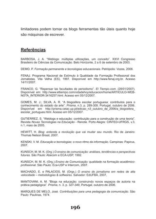 limitadores podem tornar os blogs ferramentas tão úteis quanto hoje
são­máquinas­de­escrever.



Referências

BARBOSA,­ J.­ A.­ “�eblogs:­ múltiplas­ utilizações,­ um­ conceito”.­ XXVI­ Congresso­
Brasileiro­de­Ciências­da­Comunicação.­Belo­Horizonte,­2­a­6­de­setembro­de­2003.

DEMO,­P.­Formação permanente e tecnologias educacionais.­Petrópolis:­Vozes,­2006.

FENAJ.­ Programa­ Nacional­ de­ Estímulo­ à­ Qualidade­ da­ Formação­ Profissional­ dos­
Jornalistas.­ Vila­ Velha­ (ES),­ 1997.­ Disponível­ em­ http://www.fenaj.org.br.­ Acesso­
14/11/2007.

FRANCO,­ G.­ “Repensar­ las­ facultades­ de­ periodismo”.­ El Tiempo.com.­ (2�/01/2007).­
Disponível­ em:­ http://www.eltiempo.com/vidadehoy/educacion/home/ARTICU�O­�EB­
NOTA�INTERIOR­3416257.html.­Acesso­em­05/12/2007.

GOMES,­ M.­ J.;­ SI�VA,­ A.­ R.­ “A­ blogosfera­ escolar­ portuguesa:­ contributos­ para­ o­
conhecimento do estado da arte”. Prisma,­n.3,­p.­2�9­309,­Portugal,­outubro­de­2006.­
Disponível­ em­ http://prisma.cetac.up.pt/edicao�n3�outubro�de�2006/a�blogosfera�
escolar�portugues.html.­Acesso­em­05/12/2007.

GUTIERREZ,­S.­“�eblogs­e­educação:­contribuição­para­a­construção­de­uma­teoria”.­
Revista Novas Tecnologias na Educação­­­Renote.­Porto­Alegre:­CINTED­UFRGS,­v.3,­
n.1,­maio­de­2005.­

HE�ITT,­ H.­ Blog: entenda a revolução que vai mudar seu mundo.­ Rio­ de­ Janeiro:­
Thomas­Nelson­Brasil,­2007.

KENSKI,­V.­M.­Educação e tecnologias: o novo ritmo da informação.­Campinas:­Papirus,­
2007.

KUNSCH,­M.­M.­K.­(Org.)­O ensino de comunicação: análises, tendências e perspectivas
futuras.­São­Paulo:­Abecom­e­ECA­USP,­1992.

KUNSCH,­M.­M.­K.­(Org.)­Ensino de Comunicação: qualidade na formação acadêmico­
profissional.­São­Paulo:­Eca­USP­e­Intercom,­2007.

MACHADO,­ E.­ e­ PA�ACIOS,­ M.­ (Orgs.)­ O ensino do jornalismo em redes de alta
velocidade – metodologias & softwares.­Salvador:­EdUFBA,­2007,

MANTOVANI,­ A.­ M.­ “Blogs­ na­ educação:­ construindo­ novos­ espaços­ de­ autoria­ na­
prática­pedagógica”.­Prisma,­n.­3,­p.­327­349,­Portugal,­outubro­de­2006.

MARQUES­DE­ME�O,­José.­Contribuições para uma pedagogia da comunicação. São
Paulo:­Paulinas,­1974.



                                       196
 