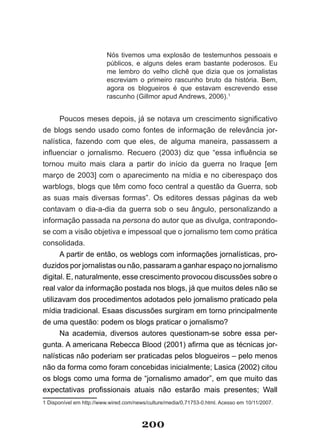 Nós tivemos uma explosão de testemunhos pessoais e
                         públicos, e alguns deles eram bastante poderosos. Eu
                         me lembro do velho clichê que dizia que os jornalistas
                         escreviam o primeiro rascunho bruto da história. Bem,
                         agora os blogueiros é que estavam escrevendo esse
                         rascunho (Gillmor apud Andrews, 2006).1


      Poucos­meses­depois,­já­se­notava­um­crescimento­significativo­
de blogs sendo usado como fontes de informação de relevância jor­
nalística, fazendo com que eles, de alguma maneira, passassem a
in­ uenciar­ o­ jornalismo.­ Recuero­ (2003)­ diz­ que­ “essa­ influência­ se­
  fl
tornou muito mais clara a partir do início da guerra no Iraque [em
março de 2003] com o aparecimento na mídia e no ciberespaço dos
warblogs, blogs que têm como foco central a questão da Guerra, sob
as suas mais diversas formas”. Os editores dessas páginas da web
contavam o dia­a­dia da guerra sob o seu ângulo, personalizando a
informação passada na persona do autor que as divulga, contrapondo­
se com a visão objetiva e impessoal que o jornalismo tem como prática
consolidada.
      A partir de então, os weblogs com informações jornalísticas, pro­
duzidos por jornalistas ou não, passaram a ganhar espaço no jornalismo
digital. E, naturalmente, esse crescimento provocou discussões sobre o
real valor da informação postada nos blogs, já que muitos deles não se
utilizavam dos procedimentos adotados pelo jornalismo praticado pela
mídia tradicional. Esaas discussões surgiram em torno principalmente
de uma questão: podem os blogs praticar o jornalismo?
      Na academia, diversos autores questionam­se sobre essa per­
gunta.­A­americana­Rebecca­Blood­(2001)­afirma­que­as­técnicas­jor­
nalísticas não poderiam ser praticadas pelos blogueiros – pelo menos
não da forma como foram concebidas inicialmente; Lasica (2002) citou
os blogs como uma forma de “jornalismo amador”, em que muito das
expectativas­ profissionais­ atuais­ não­ estarão­ mais­ presentes;­ Wall­
1 Disponível em http://www.wired.com/news/culture/media/0,71753­0.html. Acesso em 10/11/2007.



                                       200
 