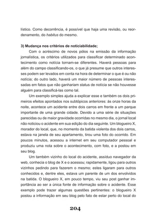 lístico. Como decorrência, é possível que haja uma revisão, ou reor­
denamento, do habitus do mesmo.


3) Mudança nos critérios de noticiabilidade;
      Com o acréscimo de novos pólos na emissão da informação
jor­ alística,­ os­ critérios­ utilizados­ para­ classificar­ determinado­ acon­
   n
tecimento como notícia tornam­se diferentes. Haverá pessoas para
além­do­campo­classificando­os,­o­que­já­presume­que­outros­interes­
ses podem ser levados em conta na hora de determinar o que é ou não
notícia; do outro lado, haverá um maior número de pessoas interes­
sadas em fatos que não ganhariam status de notícia se não houvesse
alguém­para­classificá­las­como­tal.
      Um­exemplo­simples­ajuda­a­explicar­esse­e­também­os­dois­pri­
meiros efeitos apontados nos subtópicos anteriores: às onze horas da
noite, acontece um acidente entre dois carros em frente a um parque
importante de uma grande cidade. Devido a uma série de situações
parecidas ou de maior gravidade ocorridas no mesmo dia, o jornal local
não­noticiou­o­acidente­em­sua­edição­do­dia­seguinte.­Um­blogueiro­X,­
morador do local, que, no momento da batida violenta dos dois carros,
estava na janela de seu apartamento, tirou uma foto do ocorrido. Em
poucos minutos, acessou a internet em seu computador pessoal e
produziu uma nota sobre o acontecimento, com foto, e a postou em
seu blog.
      Um­também­vizinho­do­local­do­acidente,­assíduo­navegador­da­
web,­conhecia­o­blog­de­X­e­o­acessou;­rapidamente,­ligou­para­outros­
vizinhos pedindo para fazerem o mesmo; estes ligaram para outros
conhecidos e, dentre eles, estava um parente de um dos envolvidos
na­ batida.­ O­ blogueiro­ X,­ em­ pouco­ tempo,­ viu­ seu­ post­ ganhar­ im­
portância ao ser a única fonte de informação sobre o acidente. Esse
exemplo­ pode­ trazer­ algumas­ questões­ pertinentes:­ o­ blogueiro­ X­
postou a informação em seu blog pelo fato de estar perto do local do


                                 204
 