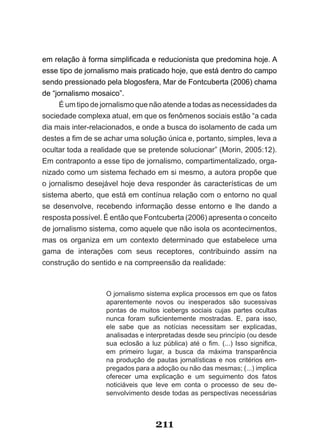 em­relação­à­forma­simplificada­e­reducionista­que­predomina­hoje.­A­
esse tipo de jornalismo mais praticado hoje, que está dentro do campo
sendo pressionado pela blogosfera, Mar de Fontcuberta (2006) chama
de “jornalismo mosaico”.
     É um tipo de jornalismo que não atende a todas as necessidades da
sociedade complexa atual, em que os fenômenos sociais estão “a cada
dia mais inter­relacionados, e onde a busca do isolamento de cada um
destes­a­fim­de­se­achar­uma­solução­única­e,­portanto,­simples,­leva­a­
ocultar toda a realidade que se pretende solucionar” (Morin, 2005:12).
Em contraponto a esse tipo de jornalismo, compartimentalizado, orga­
nizado como um sistema fechado em si mesmo, a autora propõe que
o jornalismo desejável hoje deva responder às características de um
sistema aberto, que está em contínua relação com o entorno no qual
se desenvolve, recebendo informação desse entorno e lhe dando a
resposta possível. É então que Fontcuberta (2006) apresenta o conceito
de jornalismo sistema, como aquele que não isola os acontecimentos,
mas os organiza em um contexto determinado que estabelece uma
gama de interações com seus receptores, contribuindo assim na
construção do sentido e na compreensão da realidade:



                   O jornalismo sistema explica processos em que os fatos
                   aparentemente novos ou inesperados são sucessivas
                   pontas de muitos icebergs sociais cujas partes ocultas
                   nunca­ foram­ suficientemente­ mostradas.­ E,­ para­ isso,­
                   ele sabe que as notícias necessitam ser explicadas,
                   analisadas e interpretadas desde seu princípio (ou desde
                   sua­ eclosão­ a­ luz­ pública)­ até­ o­ fim.­ (...)­ Isso­ significa,­
                   em primeiro lugar, a busca da máxima transparência
                   na produção de pautas jornalísticas e nos critérios em­
                   pregados para a adoção ou não das mesmas; (...) implica
                   oferecer uma explicação e um seguimento dos fatos
                   noticiáveis que leve em conta o processo de seu de­
                   senvolvimento desde todas as perspectivas necessárias



                                      211
 