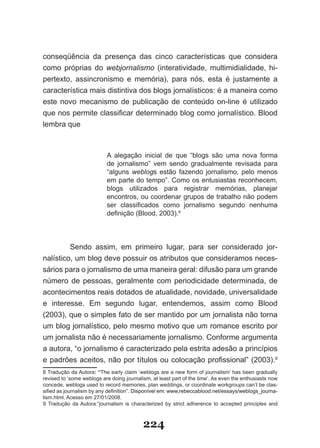 conseqüência da presença das cinco características que considera
como próprias do webjornalismo (interatividade, multimidialidade, hi­
pertexto, assincronismo e memória), para nós, esta é justamente a
característica mais distintiva dos blogs jornalísticos: é a maneira como
este novo mecanismo de publicação de conteúdo on­line é utilizado
que nos permite classificar determinado blog como jornalístico. Blood
lembra que



                           A alegação inicial de que “blogs são uma nova forma
                           de jornalismo” vem sendo gradualmente revisada para
                           “alguns weblogs estão fazendo jornalismo, pelo menos
                           em parte do tempo”. Como os entusiastas reconhecem,
                           blogs utilizados para registrar memórias, planejar
                           encontros, ou coordenar grupos de trabalho não podem
                           ser classificados como jornalismo segundo nenhuma
                           definição (Blood, 2003).8




         Sendo assim, em primeiro lugar, para ser considerado jor­
nalístico, um blog deve possuir os atributos que consideramos neces­
sários para o jornalismo de uma maneira geral: difusão para um grande
número de pessoas, geralmente com periodicidade determinada, de
acontecimentos reais dotados de atualidade, novidade, universalidade
e interesse. Em segundo lugar, entendemos, assim como Blood
(2003), que o simples fato de ser mantido por um jornalista não torna
um blog jornalístico, pelo mesmo motivo que um romance escrito por
um jornalista não é necessariamente jornalismo. Conforme argumenta
a autora, “o jornalismo é caracterizado pela estrita adesão a princípios
e padrões aceitos, não por títulos ou colocação profissional” (2003).9
8 Tradução da Autora: “The early claim ‘weblogs are a new form of journalism’ has been gradually
revised to ‘some weblogs are doing journalism, at least part of the time’. As even the enthusiasts now
concede, weblogs used to record memories, plan weddings, or coordinate workgroups can’t be clas­
sified as journalism by any definition”. Disponível em: www,rebeccablood.net/essays/weblogs_journa­
lism.html. Acesso em 27/01/2008.
9 Tradução da Autora:“journalism is characterized by strict adherence to accepted principles and



                                           224
 