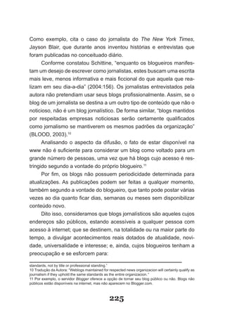 Como exemplo, cita o caso do jornalista do The New York Times,
Jayson Blair, que durante anos inventou histórias e entrevistas que
foram publicadas no conceituado diário.
     Conforme constatou Schittine, “enquanto os blogueiros manifes­
tam um desejo de escrever como jornalistas, estes buscam uma escrita
mais leve, menos informativa e mais ficcional do que aquela que rea­
lizam em seu dia­a­dia” (2004:156). Os jornalistas entrevistados pela
autora não pretendiam usar seus blogs profissionalmente. Assim, se o
blog de um jornalista se destina a um outro tipo de conteúdo que não o
noticioso, não é um blog jornalístico. De forma similar, “blogs mantidos
por respeitadas empresas noticiosas serão certamente qualificados
como jornalismo se mantiverem os mesmos padrões da organização”
(BLOOD, 2003).10
      Analisando o aspecto da difusão, o fato de estar disponível na
www não é suficiente para considerar um blog como voltado para um
grande número de pessoas, uma vez que há blogs cujo acesso é res­
tringido segundo a vontade do próprio blogueiro.11
      Por fim, os blogs não possuem periodicidade determinada para
atualizações. As publicações podem ser feitas a qualquer momento,
também segundo a vontade do blogueiro, que tanto pode postar várias
vezes ao dia quanto ficar dias, semanas ou meses sem disponibilizar
conteúdo novo.
      Dito isso, consideramos que blogs jornalísticos são aqueles cujos
endereços são públicos, estando acessíveis a qualquer pessoa com
acesso à internet; que se destinem, na totalidade ou na maior parte do
tempo, a divulgar acontecimentos reais dotados de atualidade, novi­
dade, universalidade e interesse; e, ainda, cujos blogueiros tenham a
preocupação e se esforcem para:

standards, not by title or professional standing.”
10 Tradução da Autora: “Weblogs maintained for respected news organizacion will certainly qualify as
journalism if they uphold the same standards as the entire organizacion.”
11 Por exemplo, o servidor Blogger oferece a opção de tornar seu blog público ou não. Blogs não
públicos estão disponíveis na internet, mas não aparecem no Blogger.com.



                                                225
 