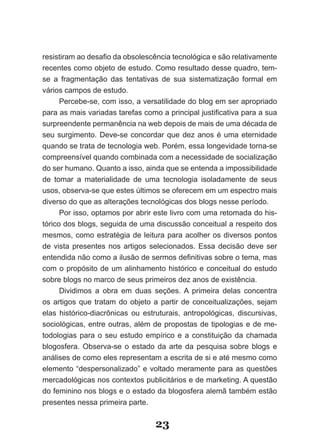 resistiram ao desafio da obsolescência tecnológica e são relativamente
recentes como objeto de estudo. Como resultado desse quadro, tem­
se a fragmentação das tentativas de sua sistematização formal em
vários campos de estudo.
      Percebe­se, com isso, a versatilidade do blog em ser apropriado
para as mais variadas tarefas como a principal justificativa para a sua
surpreendente permanência na web depois de mais de uma década de
seu surgimento. Deve­se concordar que dez anos é uma eternidade
quando se trata de tecnologia web. Porém, essa longevidade torna­se
compreensível quando combinada com a necessidade de socialização
do ser humano. Quanto a isso, ainda que se entenda a impossibilidade
de tomar a materialidade de uma tecnologia isoladamente de seus
usos, observa­se que estes últimos se oferecem em um espectro mais
diverso do que as alterações tecnológicas dos blogs nesse período.
      Por isso, optamos por abrir este livro com uma retomada do his­
tórico dos blogs, seguida de uma discussão conceitual a respeito dos
mesmos, como estratégia de leitura para acolher os diversos pontos
de vista presentes nos artigos selecionados. Essa decisão deve ser
entendida não como a ilusão de sermos definitivas sobre o tema, mas
com o propósito de um alinhamento histórico e conceitual do estudo
sobre blogs no marco de seus primeiros dez anos de existência.
      Dividimos a obra em duas seções. A primeira delas concentra
os artigos que tratam do objeto a partir de conceitualizações, sejam
elas histórico­diacrônicas ou estruturais, antropológicas, discursivas,
sociológicas, entre outras, além de propostas de tipologias e de me­
todologias para o seu estudo empírico e a constituição da chamada
blogosfera. Observa­se o estado da arte da pesquisa sobre blogs e
análises de como eles representam a escrita de si e até mesmo como
elemento “despersonalizado” e voltado meramente para as questões
mercadológicas nos contextos publicitários e de marketing. A questão
do feminino nos blogs e o estado da blogosfera alemã também estão
presentes nessa primeira parte.


                                  23
 