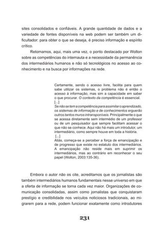 sites consolidados e confiáveis. A grande quantidade de dados e a
variedade de fontes disponíveis na web podem ser também um di­
ficultador: para obter o que se deseja, é preciso informação e espírito
crítico.
      Retomamos, aqui, mais uma vez, o ponto destacado por Wolton
sobre as competências do internauta e a necessidade da permanência
dos intermediários humanos e não só tecnológicos no acesso ao co­
nhecimento e na busca por informações na rede.



                   Certamente, sendo o acesso livre, facilita para quem
                   sabe utilizar os sistemas, o problema não é então o
                   acesso à informação, mas sim a capacidade em saber
                   o que procurar. O contexto da competência é essencial.
                   [...]
                   Se não se tem a competência para assimilar o aprendizado,
                   os sistemas de informação e de conhecimentos erguerão
                   outros tantos muros intransponíveis. Principalmente o que
                   se acessa diretamente sem intermédio de um professor
                   ou de um pesquisador que sempre facilitam acessar o
                   que não se conhece. Aqui não há mais um introdutor, um
                   intermediário, como sempre houve em toda a história.
                    [...]
                   Aliás, começa­se a perceber a força de emancipação e
                   de progresso que existe no estatuto dos intermediários.
                   A emancipação não reside mais em suprimir os
                   intermediários, mas ao contrário em reconhecer o seu
                   papel (Wolton, 2003:135­36).




     Embora o autor não os cite, acreditamos que os jornalistas são
também intermediários humanos fundamentais nesse universo em que
a oferta de informação se torna cada vez maior. Organizações de co­
municação consolidadas, assim como jornalistas que conquistaram
prestígio e credibilidade nos veículos noticiosos tradicionais, ao mi­
grarem para a rede, podem funcionar exatamente como introdutores


                                   231
 