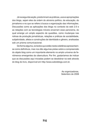 Já na segunda seção, predominam as práticas, usos e apropriações
dos blogs, sejam eles da ordem do ativismo político, da educação, do
jornalismo e no que se refere à busca e organização das informações.
Discussões como as aplicações dos blogs no contexto da web 2.0 e
as relações com as tecnologias móveis encerram esse panorama, do
qual emerge um amplo espectro de questões, como mudanças nas
rotinas de produção jornalísticas, relações e práticas de sociabilidade,
subjetividade, afetos e construções de identidade e gênero, analisadas
sob um prisma comunicacional.
     De forma alguma, os textos que estão nesta coletânea apresentam­
se como definitivos, mas nos dão algumas pistas sobre a compreensão
do objeto blog como um importante elemento no amplo universo de fe­
nômenos emergentes da cibercultura. Por fim, gostaríamos de indicar
que as discussões aqui iniciadas podem se desdobrar na web através
do blog do livro, disponível em http://www.sobreblogs.com.br.



                                                    As organizadoras,
                                                    Setembro de 2008




                                24
 
