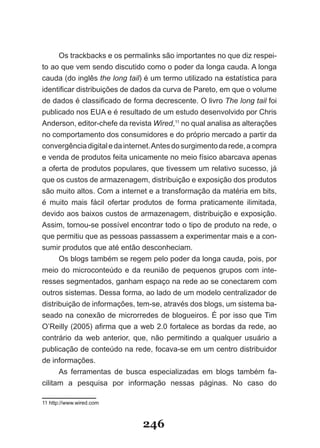 Os trackbacks e os permalinks são importantes no que diz respei-
to ao que vem sendo discutido como o poder da longa cauda. A longa
cauda (do inglês the long tail) é um termo utilizado na estatística para
identificar distribuições de dados da curva de Pareto, em que o volume
de dados é classificado de forma decrescente. O livro The long tail foi
publicado nos EUA e é resultado de um estudo desenvolvido por Chris
Anderson, editor-chefe da revista Wired,11 no qual analisa as alterações
no comportamento dos consumidores e do próprio mercado a partir da
convergência digital e da internet. Antes do surgimento da rede, a compra
e venda de produtos feita unicamente no meio físico abarcava apenas
a oferta de produtos populares, que tivessem um relativo sucesso, já
que os custos de armazenagem, distribuição e exposição dos produtos
são muito altos. Com a internet e a transformação da matéria em bits,
é muito mais fácil ofertar produtos de forma praticamente ilimitada,
devido aos baixos custos de armazenagem, distribuição e exposição.
Assim, tornou-se possível encontrar todo o tipo de produto na rede, o
que permitiu que as pessoas passassem a experimentar mais e a con-
sumir produtos que até então desconheciam.
      Os blogs também se regem pelo poder da longa cauda, pois, por
meio do microconteúdo e da reunião de pequenos grupos com inte-
resses segmentados, ganham espaço na rede ao se conectarem com
outros sistemas. Dessa forma, ao lado de um modelo centralizador de
distribuição de informações, tem-se, através dos blogs, um sistema ba-
seado na conexão de microrredes de blogueiros. É por isso que Tim
O’Reilly (2005) afirma que a web 2.0 fortalece as bordas da rede, ao
contrário da web anterior, que, não permitindo a qualquer usuário a
publicação de conteúdo na rede, focava-se em um centro distribuidor
de informações.
      As ferramentas de busca especializadas em blogs também fa-
cilitam a pesquisa por informação nessas páginas. No caso do

11 http://www.wired.com



                               246
 