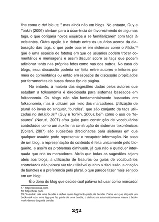 line como o del.icio.us,17 mas ainda não em blogs. No entanto, Guy e
Tonkin (2006) alertam para a ocorrência de favorecimento de algumas
tags, o que obrigaria novos usuários a se familiarizarem com tags já
existentes. Outra opção é o debate entre os usuários acerca da ela-
boração das tags, o que pode ocorrer em sistemas como o Flickr,18
que é uma espécie de fotolog em que os usuários podem trocar co-
mentários e mensagens e assim discutir sobre as tags que podem
adicionar tanto nas próprias fotos como nas dos outros. No caso do
blogs, essa discussão poderia ser feita entre autores e leitores por
meio de comentários ou então em espaços de discussão propiciados
por ferramentas de busca desse tipo de página.
      No entanto, a maioria das sugestões dadas pelos autores que
estudam a folksonomia é direcionada para sistemas baseados em
folksonomia. Os blogs não são fundamentalmente baseados em
folksonomia, mas a utilizam por meio dos marcadores. Utilização de
plural ao invés do singular, “bundles”, que são conjunto de tags utili-
zadas no del.icio.us19 (Guy e Tonkin, 2006), bem como o uso de “te-
sauros” (Noruzi, 2007) e/ou guias para construção de vocabulários
controlados como um auxílio na construção de sistemas taxonômicos
(Spiteri, 2007) são sugestões direcionadas para sistemas em que
qualquer usuário pode representar e recuperar informação. No caso
de um blog, a representação do conteúdo é feita unicamente pelo blo-
gueiro, e assim os problemas diminuem, já que não é qualquer inter-
nauta que cria os marcadores. Ainda que todas as sugestões sejam
úteis aos blogs, a utilização de tesauros ou guias de vocabulários
controlados não parece ser tão utilizável quanto a discussão, a criação
de bundles e a preferência pelo plural, o que parece fazer mais sentido
em um blog.
      É o dono do blog que decide qual palavra irá usar como marcador
17 http://delicious.com.
18 http://flickr.com.
   http://flickr.com.
19 O usuário cria uma bundle e define quais tags farão parte da bundle. Cada vez que etiqueta um
bookmark com uma tag que faz parte de uma bundle, o del.icio.us automaticamente insere o book-
mark dentro daquela bundle.



                                         252
 